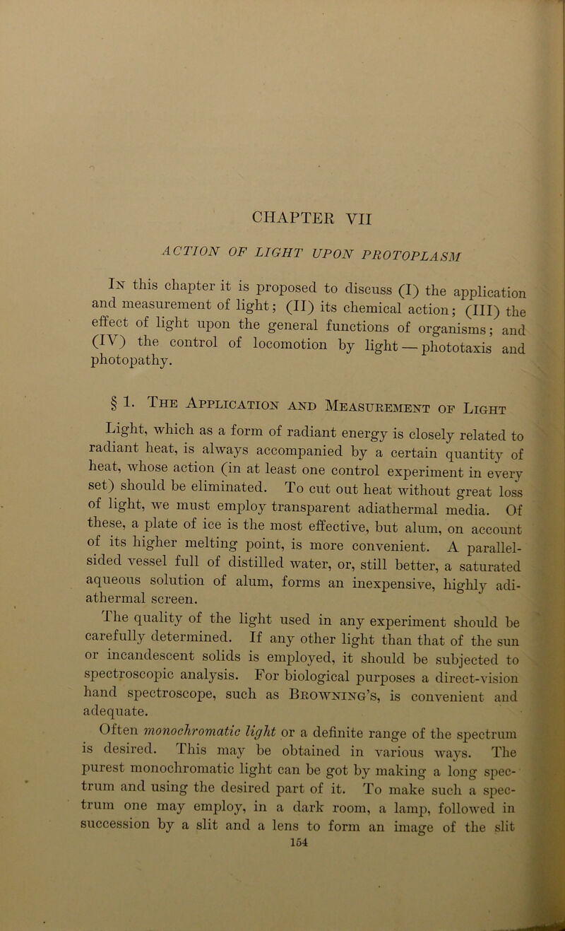 CHAPTER VII ACTION OF LIGHT UPON PROTOPLASM In this chapter it is proposed to discuss (I) the application and measurement of light; (II) its chemical action; (III) the effect of light upon the general functions of organisms; and (IV) the control of locomotion by light — phototaxis and photopathy. § 1. The Application and Measurement of Light Light, which as a form of radiant energy is closely related to radiant heat, is always accompanied by a certain quantity of heat, whose action (in at least one control experiment in every set) should be eliminated. To cut out heat without great loss of light, we must employ transparent adiathermal media. Of these, a plate of ice is the most effective, but alum, on account of its higher melting point, is more convenient. A parallel- sided vessel full of distilled water, or, still better, a saturated aqueous solution of alum, forms an inexpensive, highly adi- athermal screen. I he quality of the light used in any experiment should be carefully determined. If any other light than that of the sun 01 incandescent solids is employed, it should be subjected to spectroscopic analysis. For biological purposes a direct-vision hand spectroscope, such as Browning’s, is convenient and adequate. Often mono chromatic light or a definite range of the spectrum is desired. This may be obtained in various ways. The purest monochromatic light can be got by making a long spec- trum and using the desired part of it. To make such a spec- trum one may employ, in a dark room, a lamp, followed in succession by a slit and a lens to form an image of the slit