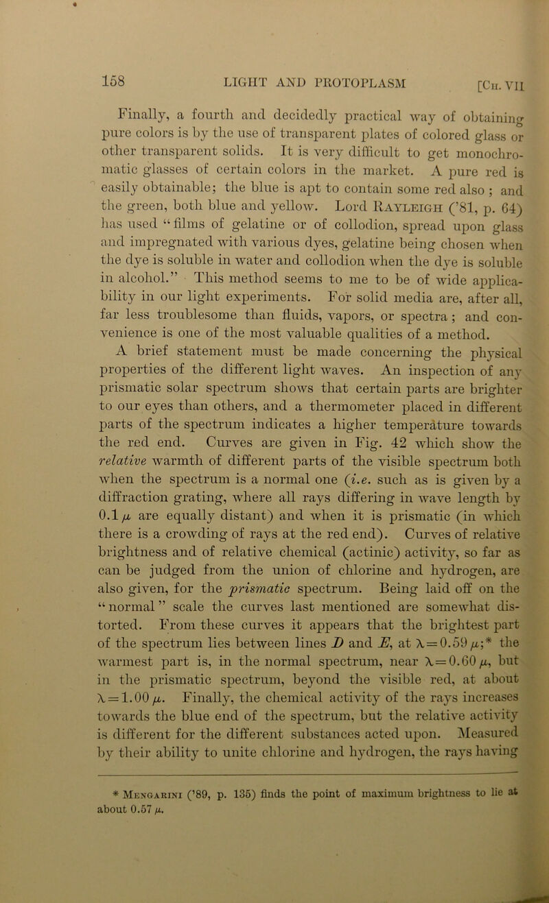 Finally, a fourth and decidedly practical way of obtaining pure colors is by the use of transparent plates of colored glass or other transparent solids. It is very difficult to get monochro- matic glasses of certain colors in the market. A pure red is easily obtainable; the blue is apt to contain some red also ; and the green, both blue and yellow. Lord Rayleigh (’81, p. 64) has used “ films of gelatine or of collodion, spread upon glass and impregnated with various dyes, gelatine being chosen when the dye is soluble in water and collodion when the dye is soluble in alcohol.” This method seems to me to be of wide applica- bility in our light experiments. For solid media are, after all, far less troublesome than fluids, vapors, or spectra ; and con- venience is one of the most valuable qualities of a method. A brief statement must be made concerning the physical properties of the different light waves. An inspection of any prismatic solar spectrum shows that certain parts are brighter to our eyes than others, and a thermometer placed in different parts of the spectrum indicates a higher temperature towards the red end. Curves are given in Fig. 42 which show the relative warmth of different parts of the visible spectrum both when the spectrum is a normal one (i.e. such as is given by a diffraction grating, where all rays differing in wave length by 0.1 /x are equally distant) and when it is prismatic (in which there is a crowding of rays at the red end). Curves of relative brightness and of relative chemical (actinic) activity, so far as can be judged from the union of chlorine and hydrogen, are also given, for the prismatic spectrum. Being laid off on the “ normal ” scale the curves last mentioned are somewhat dis- torted. From these curves it appears that the brightest part of the spectrum lies between lines D and JH, at A = 0.59 //,;* the warmest part is, in the normal spectrum, near A = 0.60//,, but in the prismatic spectrum, beyond the visible red, at about A = 1.00 /l. Finally, the chemical activity of the rays increases towards the blue end of the spectrum, but the relative activity is different for the different substances acted upon. Measured by their ability to unite chlorine and hydrogen, the rays having * Mengarini (’89, p. 135) finds the point of maximum brightness to lie at about 0.57 //.