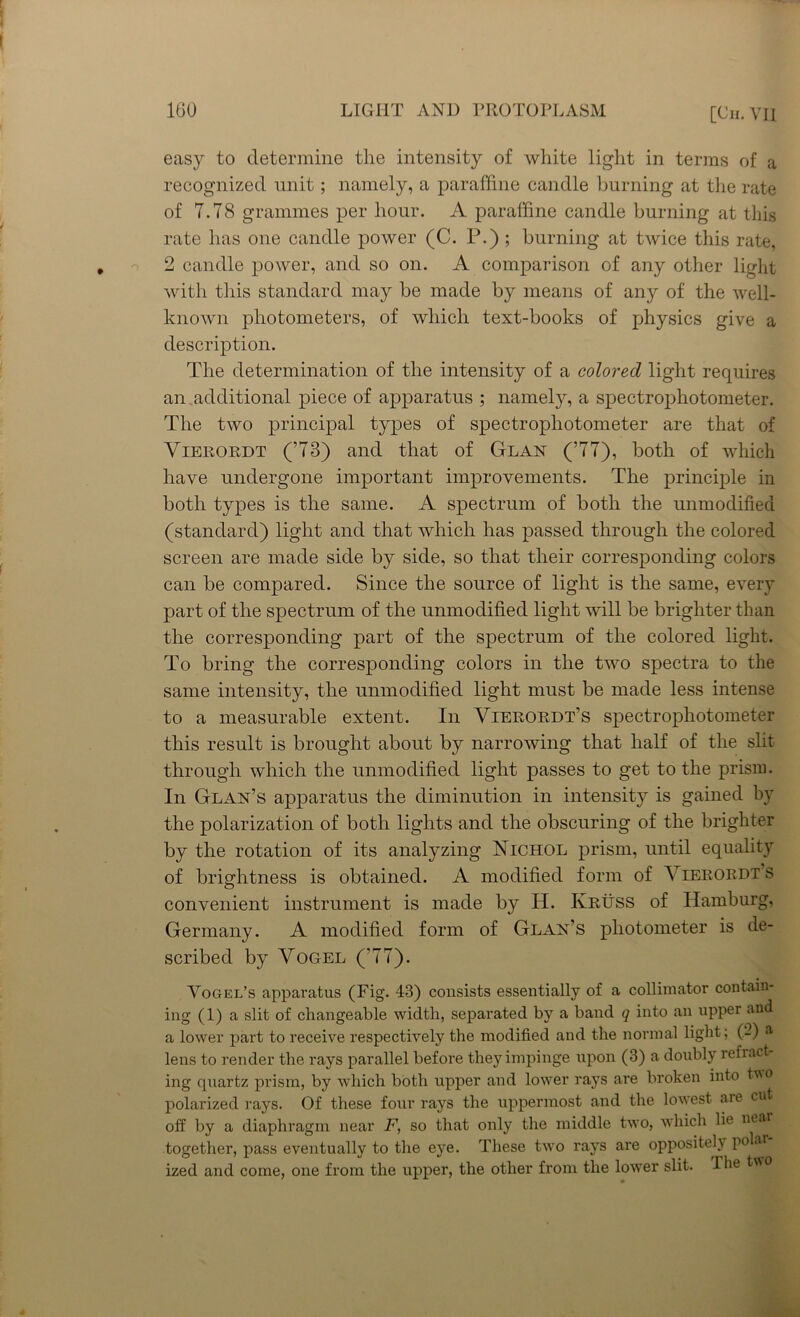 easy to determine the intensity of white light in terms of a recognized unit; namely, a paraffine candle burning at the rate of 7.78 grammes per hour. A paraffine candle burning at this rate has one candle power (C. P.) ; burning at twice this rate, 2 candle power, and so on. A comparison of any other light with this standard may be made by means of any of the well- known photometers, of which text-books of physics give a description. The determination of the intensity of a colored light requires an additional piece of apparatus ; namely, a spectrophotometer. The two principal types of spectrophotometer are that of Vierordt (’73) and that of Glan (’77), both of which have undergone important improvements. The principle in both types is the same. A spectrum of both the unmodified (standard) light and that which has passed through the colored screen are made side by side, so that their corresponding colors can be compared. Since the source of light is the same, every part of the spectrum of the unmodified light will be brighter than the corresponding part of the spectrum of the colored light. To bring the corresponding colors in the two spectra to the same intensity, the unmodified light must be made less intense to a measurable extent. In Vieroedt’s spectrophotometer this result is brought about by narrowing that half of the slit through which the unmodified light passes to get to the prism. In Glan’s apparatus the diminution in intensity is gained by the polarization of both lights and the obscuring of the brighter by the rotation of its analyzing Nichol prism, until equality of brightness is obtained. A modified form of Vierordt s convenient instrument is made by H. Kruss of Hamburg, Germany. A modified form of Glan’s photometer is de- scribed by Vogel ( 77). Vogel’s apparatus (Fig. 43) consists essentially of a collimator contain- ing (1) a slit of changeable width, separated by a band q into an upper an a lower part to receive respectively the modified and the normal light; (-) a lens to render the rays parallel before they impinge upon (3) a doubly refrac ing quartz prism, by which both upper and lower rays are broken into two polarized rays. Of these four rays the uppermost and the lowest are cut off by a diaphragm near F, so that only the middle two, which lie near together, pass eventually to the eye. These twro rays are oppositely polar ized and come, one from the upper, the other from the lower slit. The two