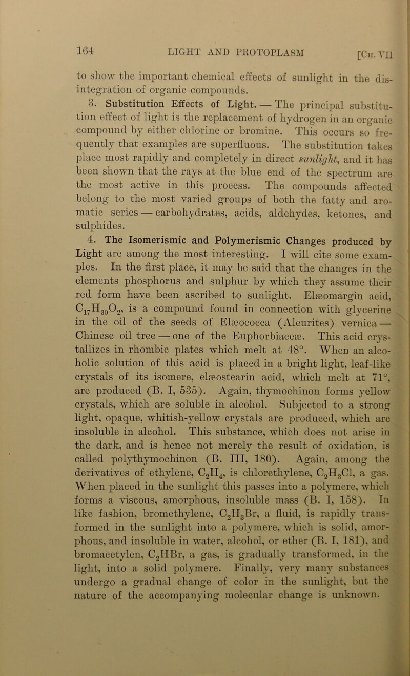 [Cii. VII to show the important chemical effects of sunlight in the dis- integration of organic compounds. 3. Substitution Effects of Light. — The principal substitu- tion effect of light is the replacement of hydrogen in an organic compound by either chlorine or bromine. This occurs so fre- quently that examples are superfluous. The substitution takes place most rapidly and completely in direct sunlight, and it has been shown that the rays at the blue end of the spectrum are the most active in this process. The compounds affected belong to the most varied groups of both the fatty and aro- matic series — carbohydrates, acids, aldehydes, ketones, and sulphides. 4. The Isomerismic and Polymerismic Changes produced by Light are among the most interesting. I will cite some exam- ples. In the first place, it may be said that the changes in the elements phosphorus and sulphur by which they assume their red form have been ascribed to sunlight. Elseomargin acid, C17H30O2, is a compound found in connection with glycerine in the oil of the seeds of Elseococca (Aleurites) vernica — Chinese oil tree — one of the Euphorbiacese. This acid crys- tallizes in rhombic plates which melt at 48°. When an alco- holic solution of this acid is placed in a bright light, leaf-like crystals of its isomere, eloeostearin acid, which melt at 71°, are produced (B. I, 535). Again, thymochinon forms yellow crystals, which are soluble in alcohol. Subjected to a strong light, opaque, whitish-yellow crystals are produced, which are insoluble in alcohol. This substance, which does not arise in the dark, and is hence not merely the result of oxidation, is called polythymochinon (B. Ill, 180). Again, among the derivatives of ethylene, C2H4, is chlorethylene, C2H3C1, a gas. When placed in the sunlight this passes into a polymere, which forms a viscous, amorphous, insoluble mass (B. I, 158). In like fashion, bromethylene, C2H3Br, a fluid, is rapidly trans- formed in the sunlight into a polymere, which is solid, amor- phous, and insoluble in water, alcohol, or ether (B. I, 181), and bromacetylen, C2HBr, a gas, is gradually transformed, in the light, into a solid polymere. Finally, very many substances undergo a gradual change of color in the sunlight, but the nature of the accompanying molecular change is unknown.