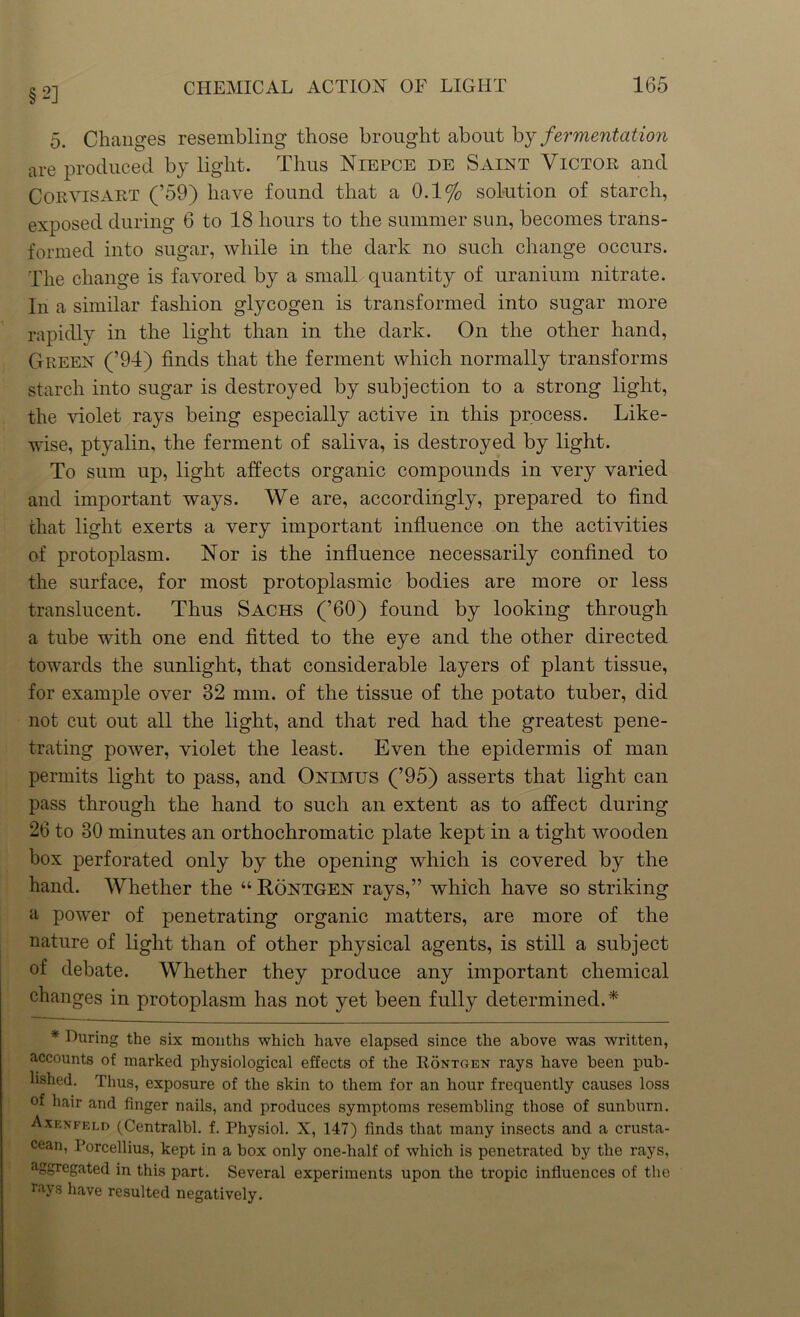 §2] 5. Changes resembling those brought about by fermentation are produced by light. Thus Niepce de Saint Victor and Coevisart (’59) have found that a 0.1% solution of starch, exposed during 6 to 18 hours to the summer sun, becomes trans- formed into sugar, while in the dark no such change occurs. The change is favored by a small quantity of uranium nitrate. In a similar fashion glycogen is transformed into sugar more rapidly in the light than in the dark. On the other hand, Green (’94) finds that the ferment which normally transforms starch into sugar is destroyed by subjection to a strong light, the violet rays being especially active in this process. Like- wise, ptyalin, the ferment of saliva, is destroyed by light. To sum up, light affects organic compounds in very varied and important ways. We are, accordingly, prepared to find that light exerts a very important influence on the activities of protoplasm. Nor is the influence necessarily confined to the surface, for most protoplasmic bodies are more or less translucent. Thus Sachs (’60) found by looking through a tube with one end fitted to the eye and the other directed towards the sunlight, that considerable layers of plant tissue, for example over 32 mm. of the tissue of the potato tuber, did not cut out all the light, and that red had the greatest pene- trating power, violet the least. Even the epidermis of man permits light to pass, and Onimus (’95) asserts that light can pass through the hand to such an extent as to affect during 26 to 30 minutes an orthochromatic plate kept in a tight wooden box perforated only by the opening which is covered by the hand. Whether the “ Rontgen rays,” which have so striking a power of penetrating organic matters, are more of the nature of light than of other physical agents, is still a subject of debate. Whether they produce any important chemical changes in protoplasm has not yet been fully determined.* * During the six months which have elapsed since the above was written, accounts ot marked physiological effects of the Rontgen rays have been pub- lished. Thus, exposure of the skin to them for an hour frequently causes loss of hair and finger nails, and produces symptoms resembling those of sunburn. Axenfeld (Centralbl. f. Physiol. X, 147) finds that many insects and a crusta- cean, Porcellius, kept in a box only one-half of which is penetrated by the rays, aggregated in this part. Several experiments upon the tropic influences of the rays have resulted negatively.