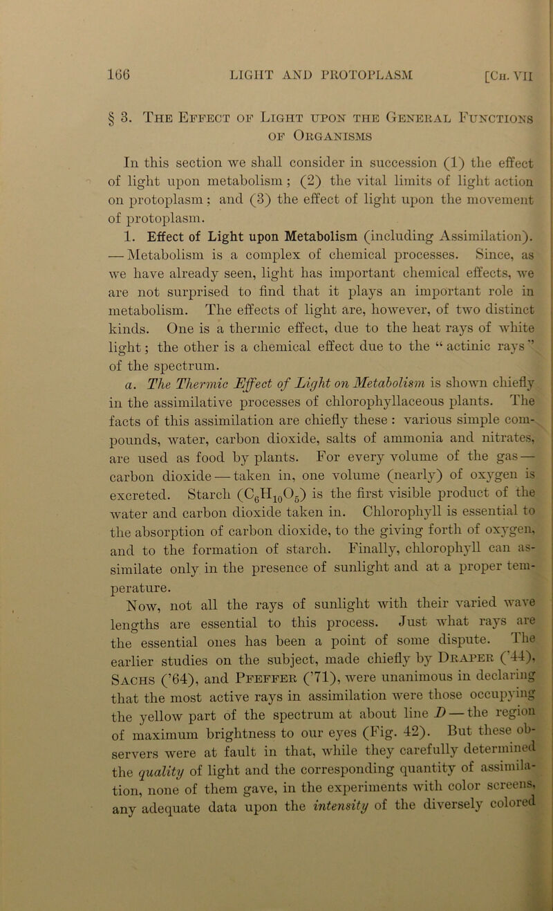 § 3. The Effect of Light upon the General Functions of Organisms In this section we shall consider in succession (1) the effect of light upon metabolism ; (2) the vital limits of light action on protoplasm; and (3) the effect of light upon the movement of protoplasm. 1. Effect of Light upon Metabolism (including Assimilation). — Metabolism is a complex of chemical processes. Since, as we have already seen, light has important chemical effects, we are not surprised to find that it plays an important role in metabolism. The effects of light are, however, of two distinct kinds. One is a thermic effect, due to the heat rays of white light; the other is a chemical effect due to the “ actinic rays ” of the spectrum. a. The Thermic Effect of Light on Metabolism is shown chiefly in the assimilative processes of clilorophyllaceous plants. The facts of this assimilation are chiefly these : various simple com- pounds, water, carbon dioxide, salts of ammonia and nitrates, are used as food by plants. For every volume of the gas — carbon dioxide — taken in, one volume (nearly) of oxygen is excreted. Starch (C6H10O5) is the first visible product of the water and carbon dioxide taken in. Chlorophyll is essential to the absorption of carbon dioxide, to the giving forth of ox}Tgen, and to the formation of starch. Finally, chlorophyll can as- similate only in the presence of sunlight and at a proper tem- perature. Now, not all the rays of sunlight with their varied wave lengths are essential to this process. Just what rays are the essential ones has been a point of some dispute. The earlier studies on the subject, made chiefly by Draper ( 44), Sachs (’64), and Pfeffer (’71), were unanimous in declaring that the most active rays in assimilation were those occupying the yellow part of the spectrum at about line D — the region of maximum brightness to our eyes (Fig. 42). But these ob- servers were at fault in that, while they carefully determined the quality of light and the corresponding quantity of assimila- tion, none of them gave, in the experiments with color screens, any adequate data upon the intensity of the diversely colored