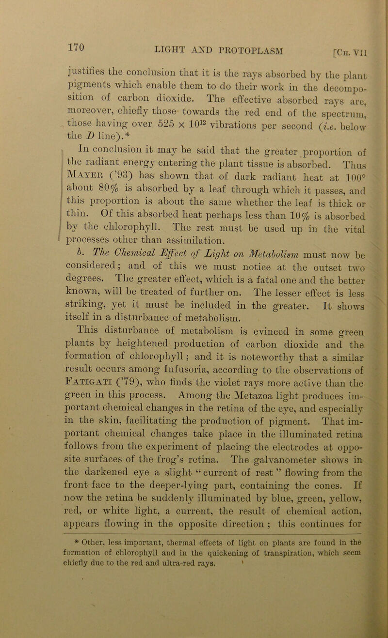 [Cir. Vi I justifies tlie conclusion that it is the rays absorbed by the plant pigments which enable them to do their work in the decompo- sition of carbon dioxide. The effective absorbed rays are, moreover, chiefly those towards the red end of the spectrum, those having over 525 x 1012 vibrations per second (i.e. below the D line).* In conclusion it may be said that the greater proportion of the radiant energy entering the plant tissue is absorbed. Thus Mayer (’93) has shown that of dark radiant heat at 100° about 80% is absorbed by a leaf through which it passes, and this proportion is about the same whether the leaf is thick or thin. Of this absorbed heat perhaps less than 10% is absorbed by the chlorophyll. The rest must be used up in the vital processes other than assimilation. b. The Chemical Effect of Light on Metabolism must now be considered; and of this we must notice at the outset two degrees. The greater effect, which is a fatal one and the better known, will be treated of further on. The lesser effect is less striking, yet it must be included in the greater. It shows itself in a disturbance of metabolism. This disturbance of metabolism is evinced in some green plants by heightened production of carbon dioxide and the formation of chlorophyll; and it is noteworthy that a similar result occurs among Infusoria, according to the observations of Fatigati (’79), who finds the violet raj^s more active than the green in this process. Among the Metazoa light produces im- portant chemical changes in the retina of the eye, and especially in the skin, facilitating the production of pigment. That im- portant chemical changes take place in the illuminated retina follows from the experiment of placing the electrodes at oppo- site surfaces of the frog’s retina. The galvanometer shows in the darkened eye a slight “ current of rest ” flowing from the front face to the deeper-lying part, containing the cones. If now the retina be suddenly illuminated by blue, green, yellow, red, or white light, a current, the result of chemical action, appears flowing in the opposite direction ; this continues for * Other, less important, thermal effects of light on plants are found in the formation of chlorophyll and in the quickening of transpiration, which seem chiefly due to the red and ultra-red rays. 1