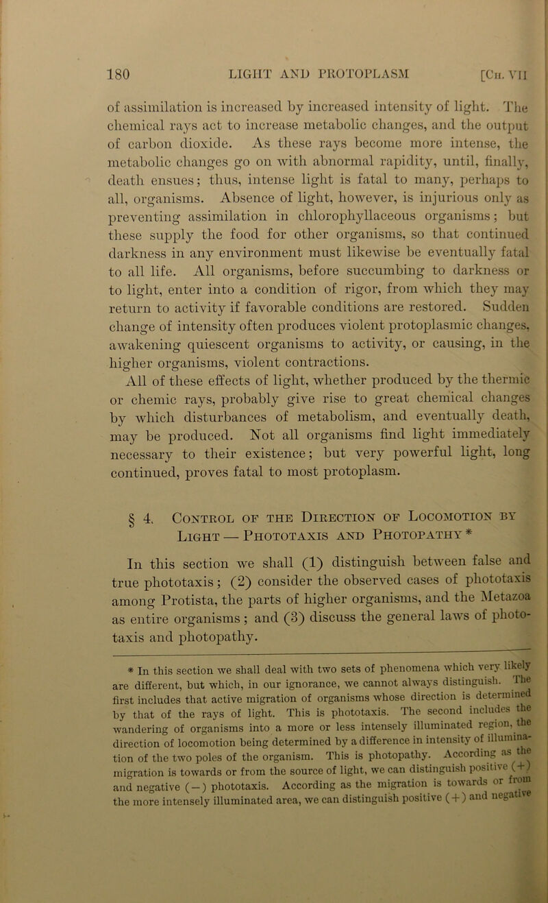 of assimilation is increased by increased intensity of light. The chemical rays act to increase metabolic changes, and the output of carbon dioxide. As these rays become more intense, the metabolic changes go on with abnormal rapidity, until, finally, death ensues; thus, intense light is fatal to many, perhaps to all, organisms. Absence of light, however, is injurious only as preventing assimilation in chlorophyllaceous organisms; but these supply the food for other organisms, so that continued darkness in any environment must likewise be eventually fatal to all life. All organisms, before succumbing to darkness or to light, enter into a condition of rigor, from which they may return to activity if favorable conditions are restored. Sudden change of intensity often produces violent protoplasmic changes, awakening quiescent organisms to activity, or causing, in the higher organisms, violent contractions. All of these effects of light, whether produced by the thermic or chemic rays, probably give rise to great chemical changes by which disturbances of metabolism, and eventually death, may be produced. Not all organisms find light immediately necessary to their existence; but very powerful light, long continued, proves fatal to most protoplasm. § 4. Control of the Direction of Locomotion by Light — Phototaxis and Photopathy^ * In this section we shall (1) distinguish between false and true phototaxis; (2) consider the observed cases of pliototaxis among Protista, the parts of higher organisms, and the Metazoa as entire organisms; and (3) discuss the general laws of photo- taxis and photopathy. * In this section we shall deal with two sets of phenomena which very likely are different, hut which, in our ignorance, we cannot always distinguish. The first includes that active migration of organisms whose direction is determined by that of the rays of light. This is phototaxis. The second includes the wandering of organisms into a more or less intensely illuminated region, the direction of locomotion being determined by a difference in intensity of illumina- tion of the two poles of the organism. This is photopathy. According as t e migration is towards or from the source of light, we can distinguish positive (+1 and negative ( —) phototaxis. According as the migration is towards or iom the more intensely illuminated area, we can distinguish positive ( + ) and negative