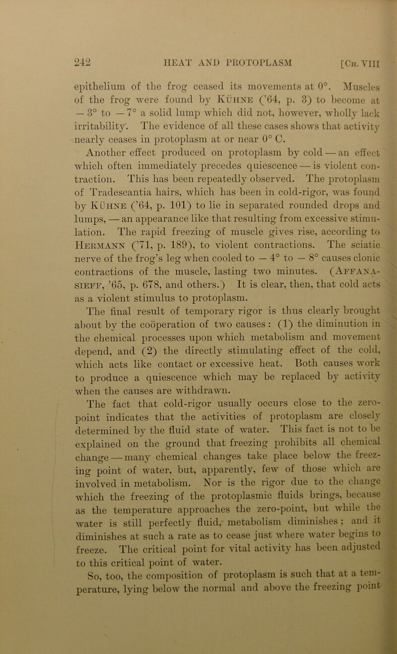 epithelium of the frog ceased its movements at 0°. Muscles of the frog were found by Kuhne (’64, p. 3) to become at — 3° to — 7° a solid lump which did not, however, wholly lack irritability'. The evidence of all these cases shows that activity nearly ceases in protoplasm at or near 0° C. Another effect produced on protoplasm by cold — an effect which often immediately precedes quiescence — is violent con- traction. This has been repeatedly observed. The protoplasm of Traclescantia hairs, which has been in cold-rigor, was found by KCthne (’64, p. 101) to lie in separated rounded drops and lumps, — an appearance like that resulting from excessive stimu- lation. The rapid freezing of muscle gives rise, according to Hermann (’71, p. 189), to violent contractions. The sciatic nerve of the frog’s leg when cooled to — 4° to — 8° causes clonic contractions of the muscle, lasting two minutes. (Affana- sieff, ’65, p. 678, and others.) It is clear, then, that cold acts as a violent stimulus to protoplasm. The final result of temporary rigor is thus clearly brought about by the cooperation of two causes : (1) the diminution in the chemical processes upon which metabolism and movement depend, and (2) the directly stimulating effect of the cold, which acts like contact or excessive heat. Both causes work to produce a quiescence which may be replaced by activity when the causes are withdrawn. The fact that cold-rigor usually occurs close to the zero- point indicates that the activities of protoplasm are closely determined by the fluid state of water. This fact is not to be explained on the ground that freezing prohibits all chemical change — many chemical changes take place below the freez- ing point of water, but, apparently, few of those which are involved in metabolism. Nor is the rigor due to the change which the freezing of the protoplasmic fluids brings, because as the temperature approaches the zero-point, but while the water is still perfectly fluid, metabolism diminishes; and it diminishes at such a rate as to cease just where water begins to freeze. The critical point for vital activity has been adjusted to this critical point of water. So, too, the composition of protoplasm is such that at a tem- perature, lying below the normal and above the freezing point