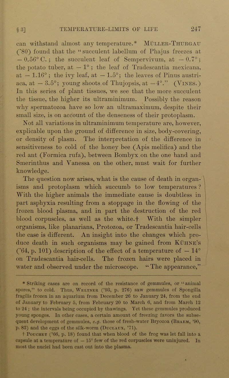 can withstand almost any temperature.* Muller-Thitrgatj (80) found that the “succulent labellum of Phajus freezes at — 0.56° C. ; the succulent leaf of Sempervivum, at —0.7°; the potato tuber, at — 1° ; the leaf of Tradescantia mexicana, at — 1.16° ; the ivy leaf, at — 1.5°; the leaves of Pinus austri- aca, at — 3.5°; young shoots of Thujopsis, at —4°.” (Vines.) In this series of plant tissues, we see that the more succulent the tissue, the higher its ultraminimum. Possibly the reason why spermatozoa have so low an ultramaximum, despite their small size, is on account of the denseness of their protoplasm. Not all variations in ultraminimum temperature are, however, explicable upon the ground of difference in size, body-covering, or density of plasm. The interpretation of the difference in sensitiveness to cold of the honey bee (Apis melifica) and the red ant (Formica rufa), between Bombyx on the one hand and Smerinthus and Vanessa on the other, must wait for further knowledge. The question now arises, what is the cause of death in organ- isms and protoplasm which succumb to low temperatures ? With the higher animals the immediate cause is doubtless in part asphyxia resulting from a stoppage in the flowing of the frozen blood plasma, and in part the destruction of the red blood corpuscles, as well as the white, f With the simpler organisms, like planarians, Protozoa, or Tradescantia hair-cells the case is different. An insight into the changes which pro- duce death in such organisms may be gained from KUhne’s ('64, p. 101) description of the effect of a temperature of — 14° on Tradescantia hair-cells. The frozen hairs were placed in water and observed under the microscope. “ The appearance,” * Striking cases are on record of the resistance of gemmules, or “animal spores,” to cold. Thus, Weltner (’93, p. 276) saw gemmules of Spongilla fragilis frozen in an aquarium from December 26 to January 24, from the end of January to February 5, from February 20 to March 6, and from March 12 to 24 ; the intervals being occupied by thawings. Yet these gemmules produced young sponges. In other cases, a certain amount of freezing favors the subse- quent development of gemmules, e.g. those of fresh-water Bryozoa (Braem, ’90, p. 83) and the eggs of the silk-worm (Duceatjx, ’71). t Pouchet (’66, p. 18) found that when blood of the frog was let fall into a capsule at a temperature of — 15° few of the red corpuscles were uninjured. In most the nuclei had been cast out into the plasma.