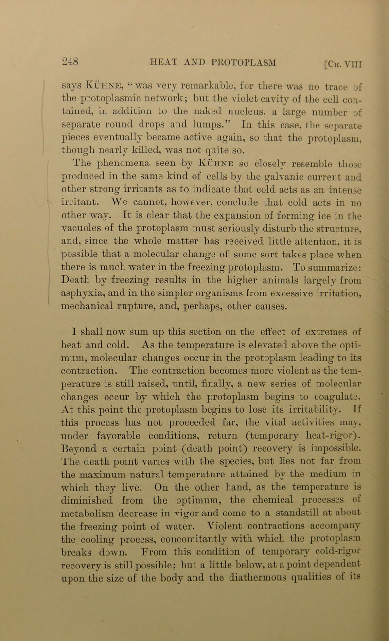 says Kuhne, “ was very remarkable, for there was no trace of the protoplasmic network; but the violet cavity of the cell con- tained, in addition to the naked nucleus, a large number of separate round drops and lumps.” In this case, the separate pieces eventually became active again, so that the protoplasm, though nearly killed, was not quite so. The phenomena seen by Kuhne so closely resemble those produced in the same kind of cells by the galvanic current and other strong irritants as to indicate that cold acts as an intense irritant. We cannot, however, conclude that cold acts in no other way. It is clear that the expansion of forming ice in the vacuoles of the protoplasm must seriously disturb the structure, and, since the whole matter has received little attention, it is possible that a molecular change of some sort takes place when there is much water in the freezing protoplasm. To summarize: Death by freezing results in the higher animals largely from asphyxia, and in the simpler organisms from excessive irritation, mechanical rupture, and, perhaps, other causes. I shall now sum up this section on the effect of extremes of heat and cold. As the temperature is elevated above the opti- mum, molecular changes occur in the protoplasm leading to its contraction. The contraction becomes more violent as the tem- perature is still raised, until, finally, a new series of molecular changes occur by which the protoplasm begins to coagulate. At this point the protoplasm begins to lose its irritability. If this process has not proceeded far, the vital activities may, under favorable conditions, return (temporary heat-rigor). Beyond a certain point (death point) recovery is impossible. The death point varies with the species, but lies not far from the maximum natural temperature attained by the medium in which they live. On the other hand, as the temperature is diminished from the optimum, the chemical processes of metabolism decrease in vigor and come to a standstill at about the freezing point of water. Violent contractions accompany the cooling process, concomitantly with which the protoplasm breaks down. From this condition of temporary cold-rigor recovery is still possible; but a little below, at a point dependent upon the size of the body and the diathermous qualities of its