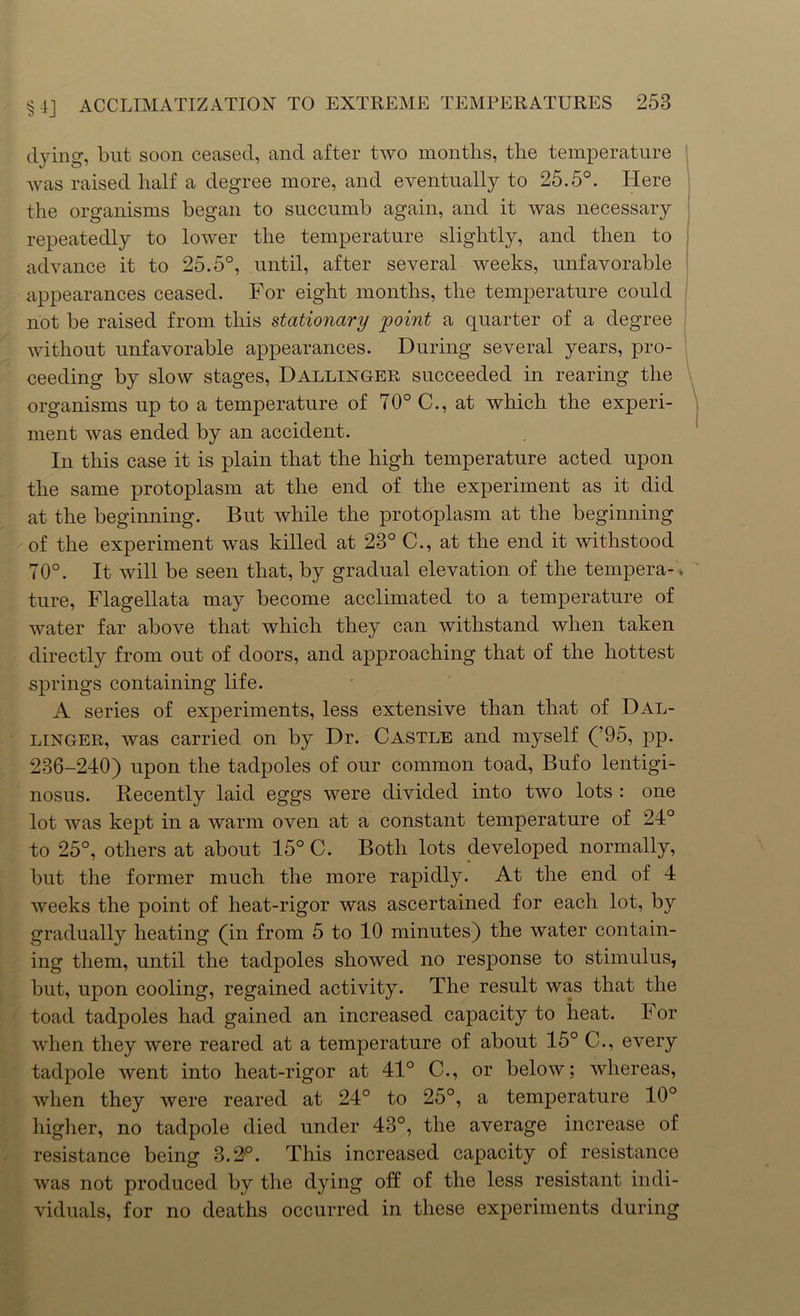 dying, but soon ceased, and after two months, the temperature was raised half a degree more, and eventually to 25.5°. Here the organisms began to succumb again, and it was necessary repeatedly to lower the temperature slightly, and then to advance it to 25.5°, until, after several weeks, unfavorable appearances ceased. For eight months, the temperature could not be raised from this stationary point a quarter of a degree without unfavorable appearances. During several years, pro- ceeding by slow stages, Dallinger succeeded in rearing the organisms up to a temperature of 70° C., at which the experi- ment was ended by an accident. In this case it is plain that the high temperature acted upon the same protoplasm at the end of the experiment as it did at the beginning. But while the protoplasm at the beginning of the experiment was killed at 23° C., at the end it withstood 70°. It will be seen that, by gradual elevation of the tempera-. ture, Flagellata may become acclimated to a temperature of water far above that which they can withstand when taken directly from out of doors, and approaching that of the hottest springs containing life. A series of experiments, less extensive than that of Dal- linger, was carried on by Dr. Castle and myself (’95, pp. 236-240) upon the tadpoles of our common toad, Bufo lentigi- nosus. Recently laid eggs were divided into two lots : one lot was kept in a warm oven at a constant temperature of 24° to 25°, others at about 15° C. Both lots developed normally, but the former much the more rapidly. At the end of 4 weeks the point of heat-rigor was ascertained for each lot, by gradually heating (in from 5 to 10 minutes) the water contain- ing them, until the tadpoles showed no response to stimulus, but, upon cooling, regained activity. The result was that the toad tadpoles had gained an increased capacity to heat. For when they were reared at a temperature of about 15° C., every tadpole went into heat-rigor at 41° C., or below; whereas, when they were reared at 24° to 25°, a temperature 10° higher, no tadpole died under 43°, the average increase of resistance being 3.2°. This increased capacity of resistance was not produced by the dying off of the less resistant indi- viduals, for no deaths occurred in these experiments during