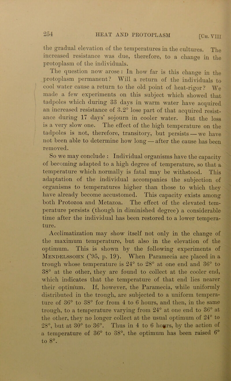 [Ch. VIII the gradual elevation of the temperatures in the cultures. The increased resistance was due, therefore, to a change in the protoplasm of the individuals. The question now arose : In how far is this change in the protoplasm permanent? Will a return of the individuals to cool water cause a return to the old point of heat-rigor? We made a few experiments on this subject which showed that tadpoles which during 33 days in warm water have acquired an increased resistance of 3.2° lose part of that acquired resist- ance during IT days’ sojourn in cooler water. But the loss is a very slow one. The effect of the high temperature on the tadpoles is not, therefore, transitory, but persists — we have not been able to determine how long — after the cause has been removed. So we may conclude : Individual organisms have the capacity of becoming adapted to a high degree of temperature, so that a temperature which normally is fatal may be withstood. This adaptation of the individual accompanies the subjection of organisms to temperatures higher than those to which they have already become accustomed. This capacity exists among both Protozoa and Metazoa. The effect of the elevated tem- perature persists (though in diminished degree) a considerable time after the individual has been restored to a lower tempera- ture. Acclimatization may show itself not only in the change of the maximum temperature, but also in the elevation of the optimum. This is shown by the following experiments of Mendelssohn (’95, p. 19). When Paramecia are placed in a trough whose temperature is 24° to 28° at one end and 36° to 38° at the other, they are found to collect at the cooler end, which indicates that the temperature of that end lies nearer their optimum. If, however, the Paramecia, while uniformly distributed in the trough, are subjected to a uniform tempera- ture of 36° to 38° for from 4 to 6 hours, and then, in the same trough, to a temperature varying from 24° at one end to 36° at the other, they no longer collect at the usual optimum of 24° to 28°, but at 30° to 36°. Thus in 4 to 6 ho#rs, by the action of a temperature of 36° to 38°, the optimum has been raised 6° to 8°.