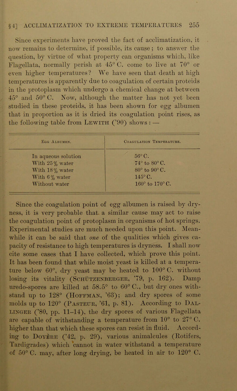 Since experiments have proved tlie fact of acclimatization, it now remains to determine, if possible, its cause; to answer tlie question, by virtue of what property can organisms which, like Flagellata, normally perish at 45° C. come to live at 70° or even higher temperatures? We have seen that death at high temperatures is apparently due to coagulation of certain proteids in the protoplasm which undergo a chemical change at between 45° and 50° C. Now, although the matter has not yet been studied in these proteids, it has been shown for egg albumen that in proportion as it is dried its coagulation point rises, as the following table from Lewith (’90) shows : — Egg Albumen. Coagulation Temperature. In aqueous solution 56° C. With 25 % water 74° to 80° C. With 18 % water 80° to 90° C. With 6 % water 145° C. Without water 160° to 170° C. Since the coagulation point of egg albumen is raised by dry- ness, it is very probable that, a similar cause may act to raise the coagulation point of protoplasm in organisms of hot springs. Experimental studies are much needed upon this point. Mean- while it can be said that one of the qualities which gives ca- pacity of resistance to high temperatures is dryness. I shall now cite some cases that I have collected, which prove this point. It has been found that while moist yeast is killed at a tempera- ture below 60°, dry yeast may be heated to 100° C. without losing its vitality (Schutzenberger, ’79, p. 162). Damp uredo-spores are killed at 58.5° to 60° C., but dry ones with- stand up to 128° (Hoffman, ’63); and dry spores of some molds up to 120° (Pasteur, ’61, p. 81). According to Bal- linger (’80, pp. 11-14), the dry spores of various Flagellata are capable of withstanding a temperature from 10° to 27° C. higher than that which these spores can resist in fluid. Accord- ing to Doyere (’42, p. 29), various animalcules (Rotifers, Tardi grades) which cannot in water withstand a temperature of 50° C. may, after long drying, be heated in air to 120° C.