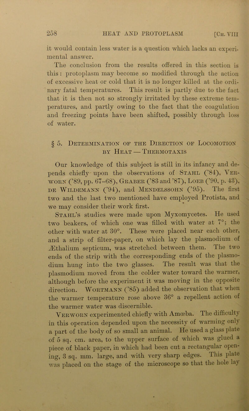 it would contain less water is a question which lacks an experi- mental answer. The conclusion from the results offered in this section is this : protoplasm may become so modified through the action of excessive heat or cold that it is no longer killed at the ordi- nary fatal temperatures. This result is partly due to the fact that it is then not so strongly irritated by these extreme tem- peratures, and partly owing to the fact that the coagulation and freezing points have been shifted, possibly through loss of water. § 5. Determination op the Direction of Locomotion by Heat — Thermotaxis Our knowledge of this subject is still in its infancy and de- pends chiefly' upon the observations of Stahl (’84), Ver- avorn (’89, pp. 67-68), Graber (’83 and ’87), Loeb (’90, p. 43), de Wildemann (’94), and Mendelssohn (’95). The first two and the last two mentioned have employed Protista, and we may consider their work first. Stahl’s studies were made upon Myxomycetes. He used two beakers, of which one was filled with water at 7°; the other with water at 30°. These were placed near each other, and a strip of filter-paper, on which lay the plasmodium of JEthalium septicum, was stretched between them. The two ends of the strip with the corresponding ends of the plasmo- dium hung into the two glasses. The result was that the plasmodium moved from the colder water toward the warmer, although before the experiment it was moving in the opposite direction. Wortmann (’85) added the observation that when the warmer temperature rose above 36° a repellent action of the warmer water was discernible. Verworn experimented chiefly with Amoeba. The difficulty in this operation depended upon the necessity of warming only a part of the body of so small an animal. He used a glass plate of 5 sq. cm. area, to the upper surface of which was glued a piece of black paper, in which had been cut a rectangular open- ing, 3 sq. mm. large, and with very sharp edges. This plate was placed on the stage of the microscope so that the hole la}