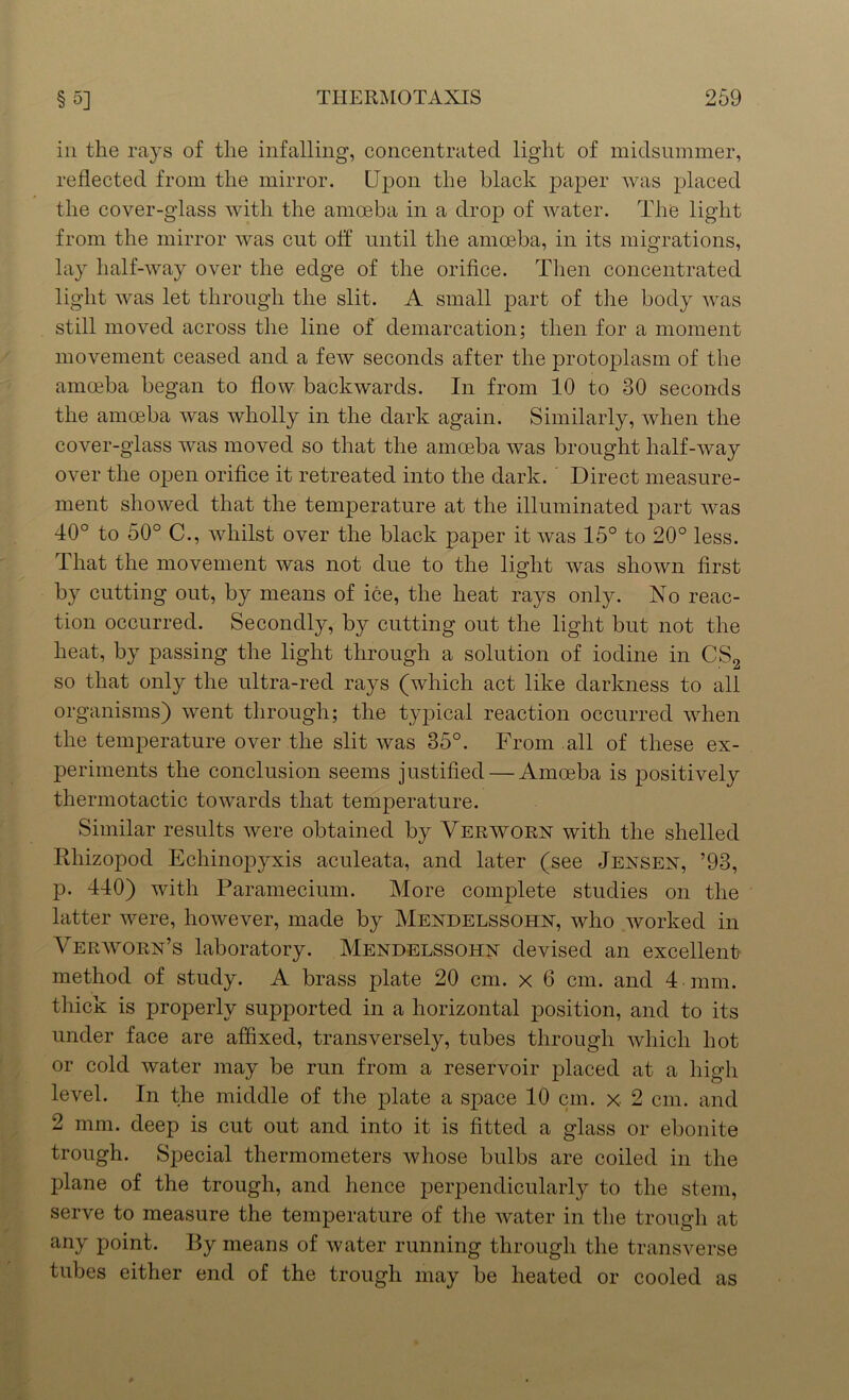 in the rays of the infalling, concentrated light of midsummer, reflected from the mirror. Upon the black paper was placed the cover-glass with the amoeba in a drop of water. The light from the mirror was cut off until the amoeba, in its migrations, lay half-way over the edge of the orifice. Then concentrated light was let through the slit. A small part of the body was still moved across the line of demarcation; then for a moment movement ceased and a few seconds after the protoplasm of the amoeba began to flow backwards. In from 10 to 30 seconds the amoeba was wholly in the dark again. Similarly, when the cover-glass was moved so that the amoeba was brought half-way over the open orifice it retreated into the dark. Direct measure- ment showed that the temperature at the illuminated part was 40° to 50° C., whilst over the black paper it was 15° to 20° less. That the movement was not due to the light was shown first by cutting out, by means of ice, the heat rays only. No reac- tion occurred. Secondly, by cutting out the light but not the heat, by passing the light through a solution of iodine in CS2 so that only the ultra-red rays (which act like darkness to all organisms) went through; the typical reaction occurred when the temperature over the slit was 35°. From all of these ex- periments the conclusion seems justified — Amoeba is positively thermotactic towards that temperature. Similar results were obtained by Verwoen with the shelled Rhizopocl Echinopyxis aculeata, and later (see Jensen, ’93, p. 440) with Paramecium. More complete studies on the latter were, however, made by Mendelssohn, who worked in Veravorn’s laboratory. Mendelssohn devised an excellent method of study. A brass plate 20 cm. x 6 cm. and 4 mm. thick is properly supported in a horizontal position, and to its under face are affixed, transversely, tubes through which hot or cold water may be run from a reservoir placed at a high level. In the middle of the plate a space 10 cm. x 2 cm. and 2 mm. deep is cut out and into it is fitted a glass or ebonite trough. Special thermometers whose bulbs are coiled in the plane of the trough, and hence perpendicularly to the stem, serve to measure the temperature of the water in the trough at any point. By means of water running through the transverse tubes either end of the trough may be heated or cooled as