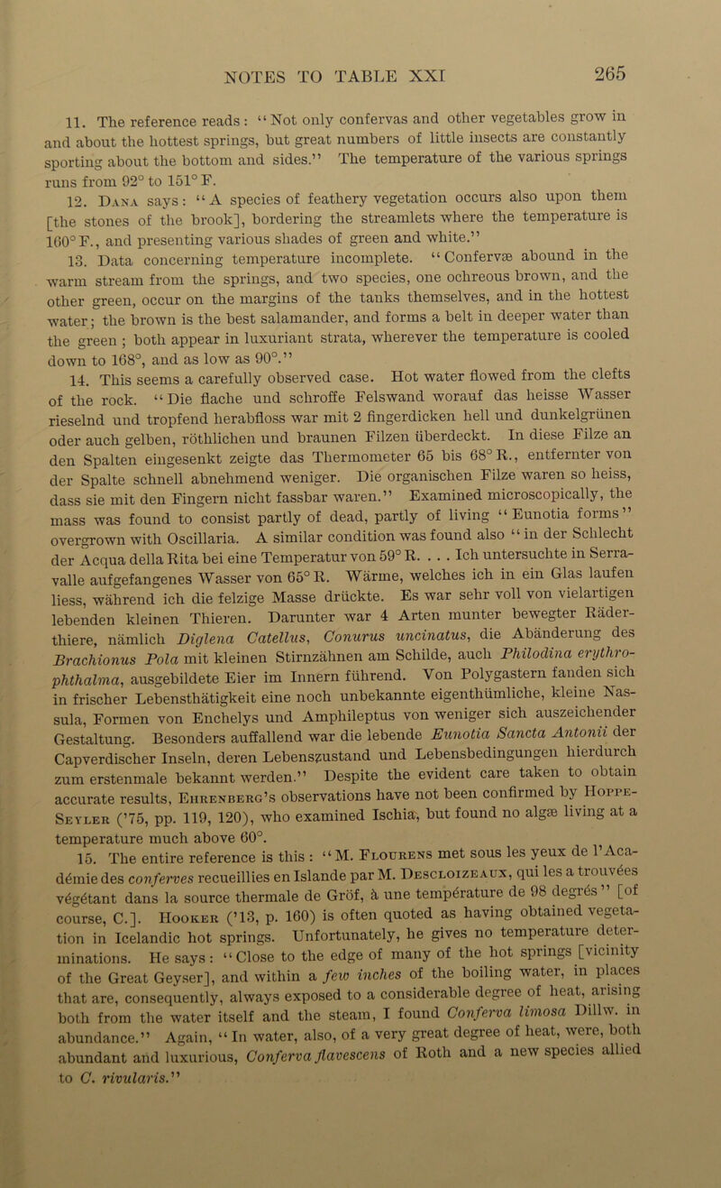 11. The reference reads : “Not only confervas and other vegetables grow in and about the hottest springs, but great numbers of little insects are constantly sporting about the bottom and sides.” The temperature of the various springs runs from 92° to 151° F. 12. Dana says: “A species of feathery vegetation occurs also upon them [the stones of the brook], bordering the streamlets where the temperature is 160° F., and presenting various shades of green and white.” 18. Data concerning temperature incomplete. “ Confervse abound in the warm stream from the springs, and two species, one ochreous brown, and the other green, occur on the margins of the tanks themselves, and in the hottest water; the brown is the best salamander, and forms a belt in deeper water than the green ; both appear in luxuriant strata, wherever the temperature is cooled down to 168°, and as low as 90°. ” 14. This seems a carefully observed case. Hot water flowed from the clefts of the rock. “Die flache und schroffe Felswand worauf das heisse Wasser rieselnd und tropfend herabfloss war mit 2 fingerdicken hell und dunkelgriinen Oder auch gelben, rothlichen und braunen Filzen iiberdeckt. In diese Filze an den Spalten eingesenkt zeigte das Thermometer 65 bis 68° R., entfernter von der Spalte schnell abnehmend weniger. Die organischen Filze waren so heiss, dass sie mit den Fingern nicht fassbar waren.” Examined microscopically, the mass was found to consist partly of dead, partly of living “ Eunotia forms” overgrown with Oscillaria. A similar condition was found also “ in der Schlecht der Acqua della Rita bei eine Temperatur von 59° R. . . . Ich untersuchte in Serra- valle aufgefangenes Wasser von 65° R. Warrne, welches ich in ein Glas laufen liess, wahrend ich die felzige Masse driickte. Es war sehr voll von vielaitigen lebenden kleinen Thieren. Darunter war 4 Arten munter bewegter Radei'- thiere, namlich Diglena Catellus, Conurus uncinatus, die Abanderung des Brachionus Pola mit kleinen Stirnzahnen am Schilde, auch Pliilodina erythro- phthalma, ausgebildete Eier im Innern fiihrend. Von Polygastern fanden sich in frischer Lebensthatigkeit eine nocli unbekannte eigentliumliche, kleine Nas- sula, Formen von Enchelys und Amphileptus von weniger sich auszeichender Gestaltung. Besonders auffallend war die lebende Eunotia Sancta Antonii der Capverdischer Inseln, deren Lebenszustand und Lebensbedingungen liierdurch zum erstenmale bekannt werden.” Despite the evident care taken to obtain accurate results, Eiirenberg’s observations have not been confirmed by IIoppe- Seyler (’75, pp. 119, 120), who examined Ischia, but found no algse living at a temperature much above 60°. 15. The entire reference is this : “ M. Flourens met sous les yeux de 1 Aca- d£mie des conferves recueillies en Islande par M. Descloizeaux, qui les a trouvdes v£g6tant dans la source thermale de Grof, h une temperature de 98 degies [of course, C.]. Hooker (’13, p. 160) is often quoted as having obtained vegeta- tion in Icelandic hot springs. Unfortunately, he gives no temperature deter- minations. He says: “Close to the edge of many of the hot spiings [vicinity of the Great Geyser], and within a few inches of the boiling water, m places that are, consequently, always exposed to a considerable degice of heat, aiising both from the water itself and the steam, I found Conferva limosa Dillw. in abundance.” Again, “ In water, also, of a very great degree of heat, were, both abundant and luxurious, Conferva Jlavescens of Roth and a new species allied to C. rivularis.1'