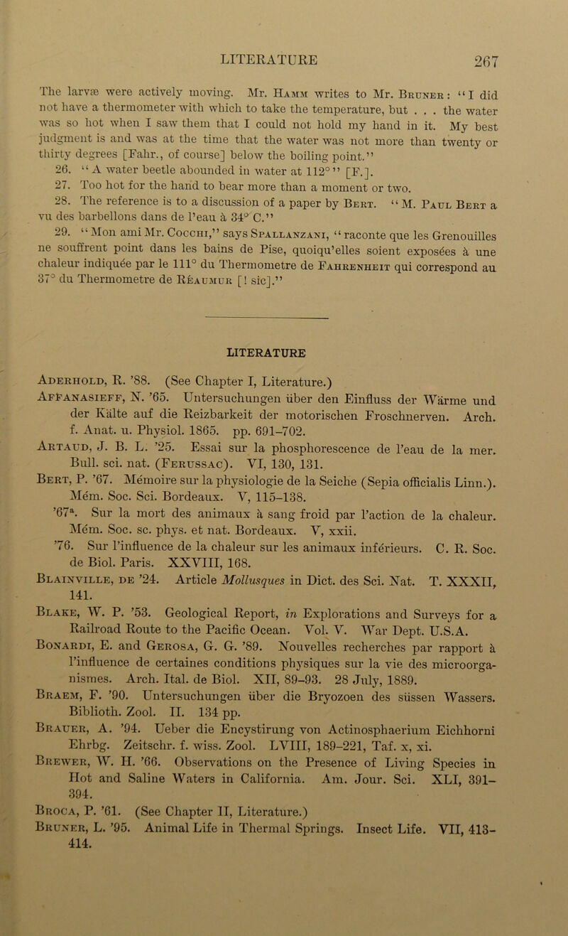 The lame were actively moving. Mr. Hamm writes to Mr. Bruner: “I did not have a thermometer with which to take the temperature, but . . . the water was so hot when I saw them that I could not hold my hand in it. My best judgment is and was at the time that the water was not more than twenty or thirty degrees [Fahr., of course] below the boiling point.” 26. “A water beetle abounded in water at 112° ” [F.]. 27. Too hot for the hand to bear more than a moment or two. 28. The reference is to a discussion of a paper by Bert. “ M. Paul Bert a vu des barbellons dans de l’eau if 34° C.” 29. “Mon ami Mr. Cocchi,” says Spallanzani, “ raconte que les Grenouilles ne souffrent point dans les bains de Pise, quoiqu’elles soient exposdes it une clialeur indiqude par le 111° du Thermometre de Fahrenheit qui correspond au 37° du Thermometre de Reaumur [! sic].” LITERATURE Aderhold, R. ’88. (See Chapter I, Literature.) Affanasieff, X. ’65. Untersuchungen fiber den Einfluss der Warme und der Kalte auf die Reizbarkeit der motorischen Froschnerven. Arch, f. Anat. u. Physiol. 1865. pp. 691-702. Artaud, J. B. L. ’25. Essai sur la phosphorescence de 1’eau de la mer. Bull. sci. nat. (Ferussac). VI, 130, 131. Bert, P. ’67. Memoire sur la physiologie de la Seiche (Sepia officialis Linn.). Mem. Soc. Sci. Bordeaux. V, 115-138. ’67a. Sur la mort des animaux h sang froid par l’action de la chaleur. Mem. Soc. sc. phys. et nat. Bordeaux. V, xxii. ’76. Sur l’influence de la chaleur sur les animaux inferieurs. C. R. Soc. de Biol. Paris. XXVIII, 168. Blainville, de ’24. Article Mollusques in Diet, des Sci. Xat. T. XXXII, 141. Blake, W. P. ’53. Geological Report, in Explorations and Surveys for a Railroad Route to the Pacific Ocean. Vol. V. War Dept. U.S.A. Bonardi, E. and Gerosa, G. G. ’89. Nouvelles recherches par rapport h l’influence de certaines conditions physiques sur la vie des microorga- nismes. Arch. Ital. de Biol. XII, 89-93. 28 July, 1889. Braem, F. ’90. Untersuchungen fiber die Bryozoen des siissen Wassers. Biblioth. Zool. II. 134 pp. Brauer, A. ’94. Ueber die Encystirung von Actinosphaerium Eichhorni Ehrbg. Zeitschr. f. wiss. Zool. LVIII, 189-221, Taf. x, xi. Brewer, W. H. ’66. Observations on the Presence of Living Species in Hot and Saline Waters in California. Am. Jour. Sci. XLI, 391- 394. Broca, P. ’61. (See Chapter II, Literature.) Bruner, L. ’95. Animal Life in Thermal Springs. Insect Life. VII, 413- 414.