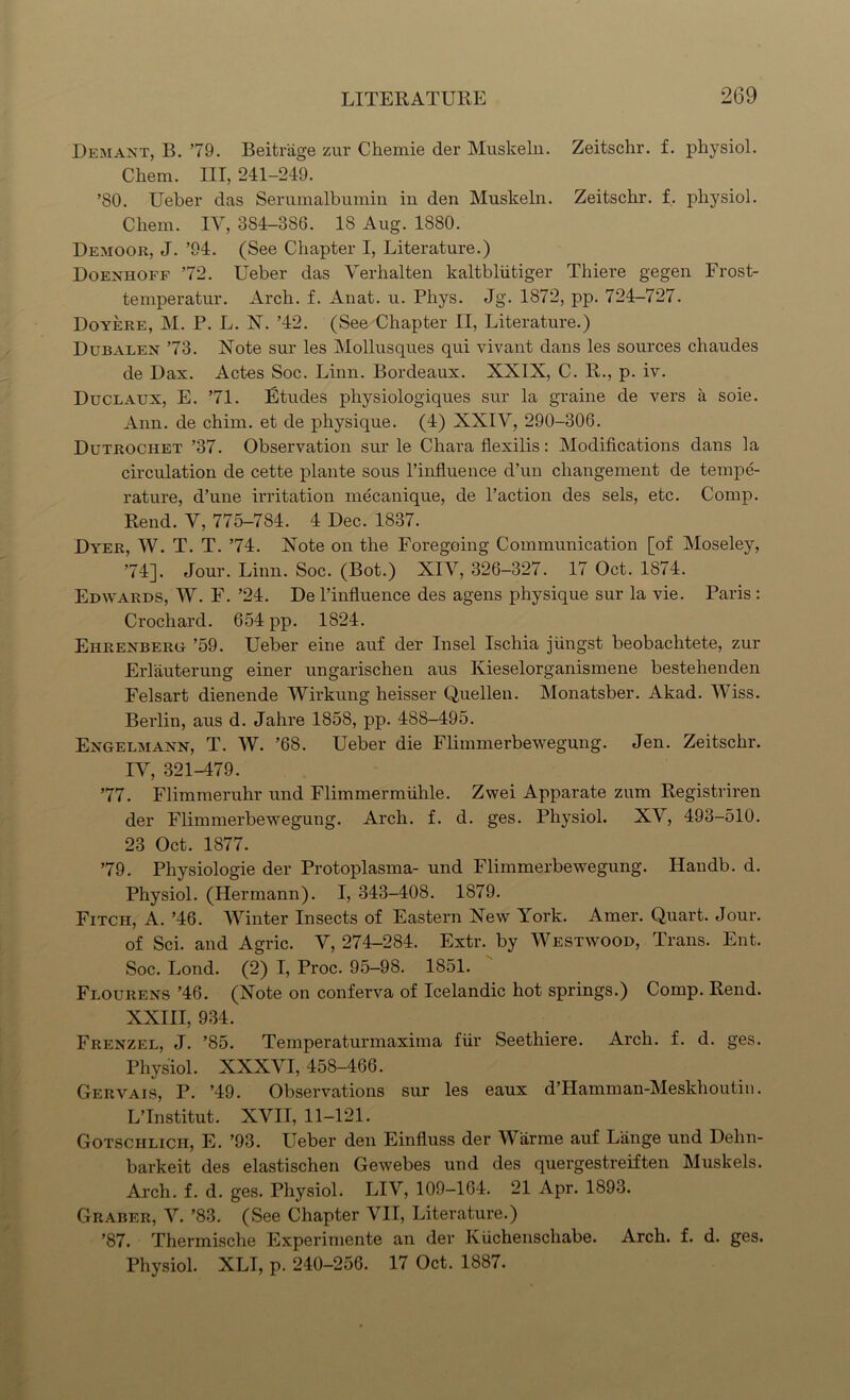 Demant, B. 79. Beitrage zur Chemie der Muskeln. Zeitschr. f. physiol. Chem. Ill, 241-249. ’80. Ueber das Serumalbumin in den Muskeln. Zeitschr. f. physiol. Chem. IV, 384-386. 18 Aug. 1880. Demoor, J. ’94. (See Chapter I, Literature.) Doexhoff 72. Ueber das Verhalten kaltbliitiger Thiere gegen Frost- temperatur. Arch. f. Anat. u. Phys. Jg. 1872, pp. 724-727. Doyere, M. P. L. N. ’42. (See Chapter II, Literature.) Dubaeen 73. Note sur les Mollusques qui vivant dans les sources chaudes de Dax. Actes Soc. Linn. Bordeaux. XXIX, C. R., p. iv. Duclaux, E. 71. Etudes physiologiques sur la graine de vers a soie. Ann. de chim. et de physique. (4) XXIV, 290-306. Dutrochet ’37. Observation sur le Chara flexilis: Modifications dans la circulation de cette plante sous l’influence d’un changement de tempe- rature, d’une irritation mecanique, de l’action des sels, etc. Comp. Rend. V, 775-784. 4 Dec. 1837. Dyer, W. T. T. 74. Note on the Foregoing Communication [of Moseley, 74]. Jour. Linn. Soc. (Bot.) XIV, 326-327. 17 Oct. 1874. Edwards, W. F. ’24. De l’influence des agens physique sur la vie. Paris : Crocliard. 654 pp. 1824. Ehrexberg ’59. Ueber eine auf der Insel Ischia jiingst beobachtete, zur Erlauterung einer ungarischen aus Ivieselorganismene bestehenden Felsart dienende Wirkung heisser Quellen. Monatsber. Akad. Wiss. Berlin, aus d. Jahre 1858, pp. 488-495. Exgelmaxn, T. W. ’68. Ueber die Flimmerbewegung. Jen. Zeitschr. IV, 321-479. 77. Flimmeruhr und Flimmermiihle. Zwei Apparate zum Registriren der Flimmerbewegung. Arch. f. d. ges. Physiol. XV, 493-510. 23 Oct. 1877. 79. Physiologie der Protoplasma- und Flimmerbewegung. Handb. d. Physiol. (Hermann). I, 343-408. 1879. Fitch, A. ’46. Winter Insects of Eastern New York. Amer. Quart. Jour, of Sci. and Agric. V, 274-284. Extr. by Westwood, Trans. Ent. Soc. Lond. (2) I, Proc. 95-98. 1851. Flourens ’46. (Note on conferva of Icelandic hot springs.) Comp. Rend. XXIII, 934. Frenzel, J. ’85. Temperaturmaxima fur Seethiere. Arch. f. d. ges. Physiol. XXXVI, 458-466. Gervais, P. ’49. Observations sur les eaux d’Hamman-Meskhoutin. LTnstitut. XVII, 11-121. Gotschlicii, E. ’93. Ueber den Einfluss der Warme auf Lange und Dehn- barkeit des elastischen Gewebes und des quergestreiften Muskels. Arch. f. d. ges. Physiol. LIV, 109-164. 21 Apr. 1893. Graber, V. ’83. (See Chapter VII, Literature.) ’87. Thermische Experimente an der Kiichenschabe. Arch. f. d. ges. Physiol. XLI, p. 240-256. 17 Oct. 1887.