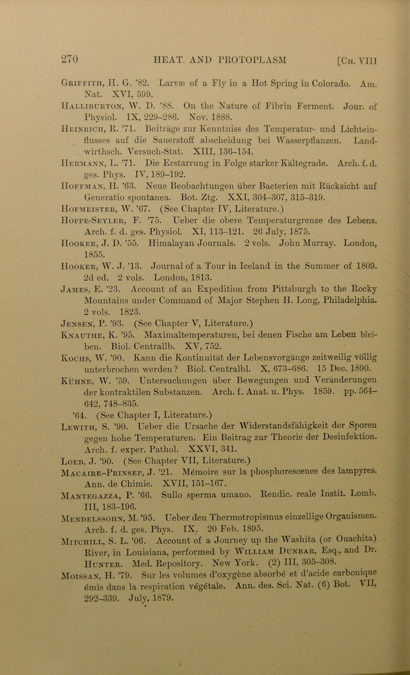 Griffith, II. G. ’82. Larvae of a Fly in a Hot Spring in Colorado. Am. Nat. XVI, 599. Halliburton, W. D. ’88. On the Nature of Fibrin Ferment. Jour, of Physiol. IX, 229-286. Nov. 1888. Heinrich, R. 71. Beitrage zur Kenntniss des Temperatur- und Lichtein- flusses auf die Sauerstoff abscheidung bei Wasserpflanzen. Land- wirthsch. Yersuch-Stat. XIII, 136-154. Hermann, L. 71. Die Erstarrung in Folge starker K'altegrade. Arch. f. d. ges. Phys. IV, 189-192. Hoffman, H. ’63. Neue Beobachtungen uber Bacterien mit Riicksicht auf Generatio spontanea. Bot. Ztg. XXI, 304-307, 315-319. Hofmeister, W. ’67. (See Chapter IV, Literature.) LIoppe-Seyler, F. 75. Ueber die obere Temperaturgrenze des Lebens. Arch. f. d. ges. Physiol. XI, 113-121. 26 July, 1875. Hooker, J. D.’55. Himalayan Journals. 2 vols. John Murray. London, 1855. Hooker, W. J. ’13. Journal of a Tour in Iceland in the Summer of 1809. 2d ed. 2 vols. London, 1813. James, E. ’23. Account of an Expedition from Pittsburgh to the Rocky Mountains under Command of Major Stephen H. Long, Philadelphia. 2 vols. 1823. Jensen, P. ’93. (See Chapter V, Literature.) Ivnauthe, K. ’95. Maximaltemperaturen, bei denen Fische am Leben blei- ben. Biol. Centrallb. XV, 752. Kochs, W. ’90. Kann die Kontinuit'at der Lebensvorgange zeitweilig vollig unterbrochen werden? Biol. Centralbl. X, 673-686. 15 Dec. 1890. Kuhne, W. ’59. Untersuchungen iiber Bewegungen und Veranderungen der kontraktilen Substanzen. Arch, f. Anat. u. Phys. 1859. pp. 564- 642, 748-835. ’64. (See Chapter I, Literature.) Lewith, S. ’90. Ueber die Ursache der Widerstandsfiikigkeit der Sporen gegen hohe Temperaturen. Ein Beitrag zur Theorie der Desinfektion. Arch. f. exper. Pathol. XXVI, 341. Loeb, J. ’90. (See Chapter VII, Literature.) Macaire-Prinsep, J. ’21. Memoire sur la phosphorescence des lampyres. Ann. de Chimie. XVII, 151-167. Mantegazza, P. ’66. Sullo sperma umano. Rendic. reale Instit. Lomb. Ill, 183-196. Mendelssohn, M. ’95. Ueber den Thermotropismus einzellige Organismen. Arch. f. d. ges. Phys. IX. 20 Feb. 1895. Mitchill, S. L. ’06. Account of a Journey up the Washita (or Ouachita) River, in Louisiana, performed by William Dunbar, Esq., and Dr. Hunter. Med. Repository. New York. (2) III, 305-30S. Moissan, H. 79. Sur les volumes d’oxygene absorbe et d’acide carbonique emis dans la respiration vegetale. Ann. des. Sci. Nat. (6) Bot. MI, 292-339. July, 1879.