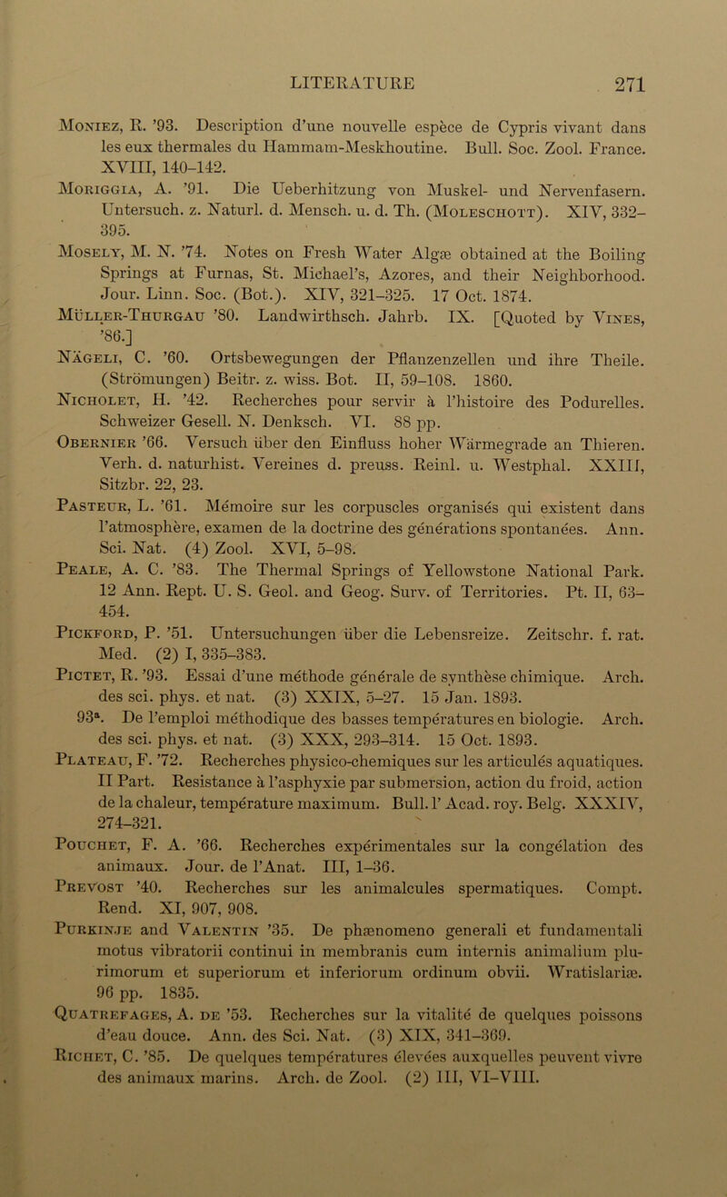 Moniez, R. ’93. Description d’une nouvelle espece de Cypris viyant dans les eux thermales du Hammam-Meskhoutine. Bull. Soc. Zool. France. XYIII, 140-142. Moriggia, A. ’91. Die Ueberhitzung von Muskel- und Nervenfasern. Untersuch. z. Naturl. d. Mensch. u. d. Th. (Moleschott). XIY, 332- 395. Mosely, M. X. ’74. Xotes on Fresh Water Algse obtained at the Boiling Springs at Furnas, St. Michael’s, Azores, and their Neighborhood. Jour. Linn. Soc. (Bot.). XIV, 321-325. 17 Oct. 1874. Muller-Thurgau ’80. Landwirthsch. Jahrb. IX. [Quoted by Vines, ’86.] Nageli, C. ’60. Ortsbewegungen der Pflanzenzellen und ihre Theile. (Stromungen) Beitr. z. wiss. Bot. II, 59-108. 1860. Nicholet, H. ’42. Recherches pour servir a l’histoire des Podurelles. Schweizer Gesell. N. Denksch. VI. 88 pp. Obernier ’66. Yersuch liber den Einfluss hoher Warmegrade an Thieren. Yerh. d. naturhist. Yereines d. preuss. Reinl. u. Westphal. XXIII, Sitzbr. 22, 23. Pasteur, L. ’61. Memoire sur les corpuscles organises qui existent dans l’atmosphere, examen de la doctrine des generations spontanees. Ann. Sci. Nat. (4) Zool. XYI, 5-98. Peale, A. C. ’83. The Thermal Springs of Yellowstone National Park. 12 Ann. Rept. U. S. Geol. and Geog. Surv. of Territories. Pt. II, 63- 454. Pickford, P. ’51. Untersuchungen liber die Lebensreize. Zeitschr. f. rat. Med. (2) I, 335-383. Pictet, R. ’93. Essai d’une methode generate de synthese chimique. Arch, des sci. phys. et nat. (3) XXIX, 5-27. 15 Jan. 1893. 93a. De l’emploi methodique des basses temperatures en biologie. Arch, des sci. phys. et nat. (3) XXX, 293-314. 15 Oct. 1893. Plateau, F. ’72. Recherches physico-chemiques sur les articules aquatiques. II Part. Resistance a l’asphyxie par submersion, action du froid, action de la chaleur, temperature maximum. Bull. 1’ Acad. roy. Belg. XXXIY, 274-321. Pouchet, F. A. ’66. Recherches experimentales sur la congelation des animaux. Jour, de l’Anat. Ill, 1-36. Prevost ’40. Recherches sur les animalcules spermatiques. Compt. Rend. XI, 907, 908. Purkinje and Valentin ’35. De phienomeno generali et fundamental! motus vibratorii continui in membranis cum intends animalium plu- rimorum et superiorum et inferiorum ordinum obvii. Wratislarise. 96 pp. 1835. Quatrefages, A. de ’53. Recherches sur la vitalite de quelques poissons d’eau douce. Ann. des Sci. Nat. (3) XIX, 341-369. Riciiet, C. ’85. De quelques temperatures elevees auxquelles peuvent vivre des animaux marins. Arch, de Zool. (2) III, VI-VIII.