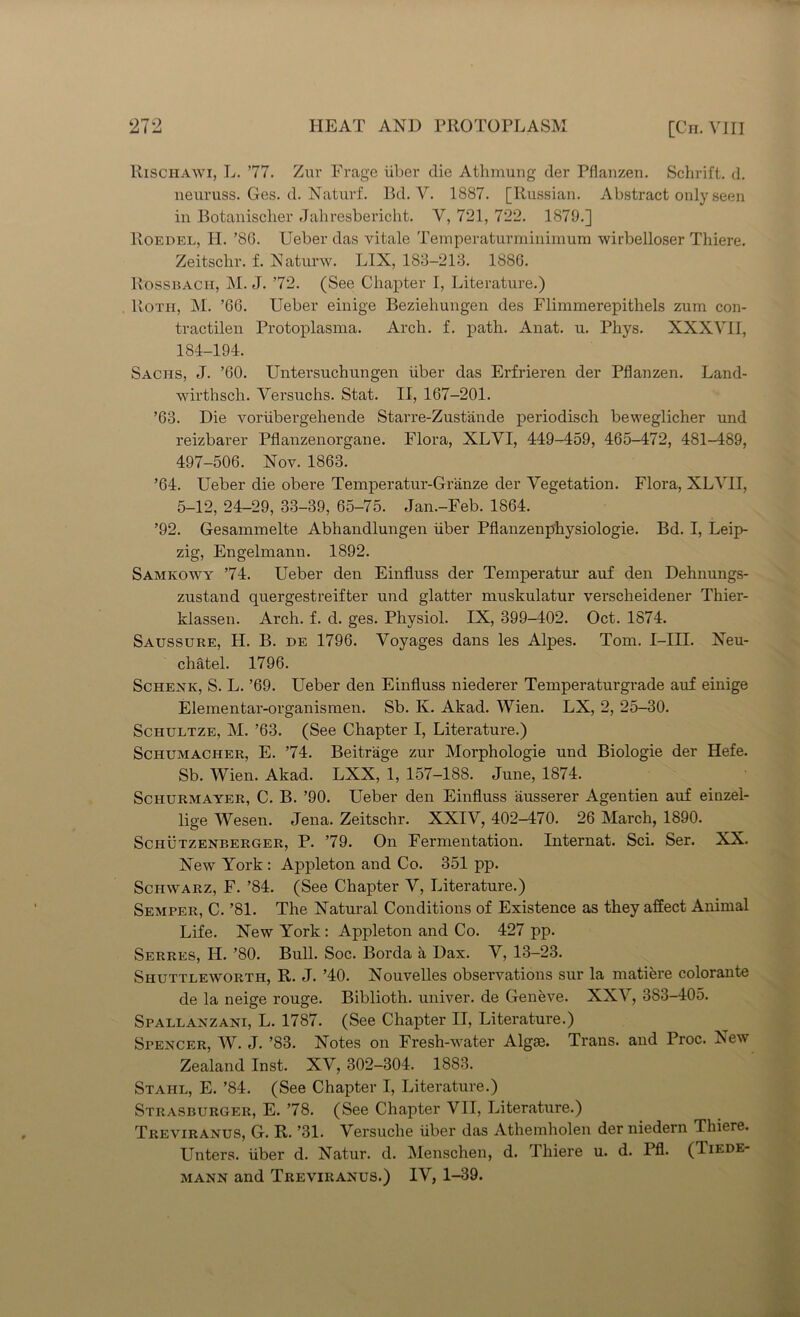 Rischawi, L. ’77. Zur Frage iiber die Athmung der Pflanzen. Schrift. d. neuruss. Ges. d. Naturf. Bd. V. 1887. [Russian. Abstract only seen in Botanischer Jahresbericht. V, 721, 722. 1879.] Roedel, II. ’80. Ueber das vitale Temperatui’minimum wirbelloser Thiere. Zeitschr. f. Naturw. LIX, 183-213. 188G. Rossbach, M. J. ’72. (See Chapter I, Literature.) Roth, M. ’66. Ueber einige Beziehungen des Flimmerepithels zum con- tractilen Protoplasma. Arch. f. path. Anat. u. Phys. XXXVII, 184-194. Sachs, J. ’60. Untersuchungen iiber das Erfrieren der Pflanzen. Land- wirthsch. Versuchs. Stat. II, 167-201. ’63. Die voriibergehende Stari’e-Zust'ande periodisch beweglicher und reizbarer Pflanzenorgane. Flora, XLVI, 449-459, 465-472, 481-489, 497-506. Nov. 1863. ’64. Ueber die obere Temperatur-Granze der Vegetation. Flora, XLVII, 5-12, 24-29, 33-39, 65-75. Jan.-Feb. 1864. ’92. Gesammelte Abhandlungen iiber Pflanzenphysiologie. Bd. I, Leip- zig, Engelmann. 1892. Samkowy ’74. Ueber den Einfluss der Temperatur auf den Dehnungs- zustand quergestreifter und glatter muskulatur verscheidener Thier- klassen. Arch. f. d. ges. Physiol. IX, 399-402. Oct. 1874. Saussure, H. B. de 1796. Voyages dans les Alpes. Tom. I-IH. Neu- chatel. 1796. Schenk, S. L. ’69. Ueber den Einfluss niederer Temperaturgrade auf einige Elementar-organismen. Sb. K. Akad. Wien. LX, 2, 25-30. Schultze, M. ’63. (See Chapter I, Literature.) Schumacher, E. ’74. Beitr'age zur Morphologie und Biologie der Hefe. Sb. Wien. Akad. LXX, 1, 157-188. June, 1874. Schurmayer, C. B. ’90. Ueber den Einfluss ausserer Agentien auf einzel- lige Wesen. Jena. Zeitschr. XXIV, 402-470. 26 March, 1890. Schutzenberger, P. ’79. On Fermentation. Internat. Sci. Ser. XX. New York : Appleton and Co. 351 pp. Schwarz, F. ’84. (See Chapter V, Literature.) Semper, C. ’81. The Natural Conditions of Existence as they affect Animal Life. New York: Appleton and Co. 427 pp. Serres, H. ’80. Bull. Soc. Borda a Dax. V, 13-23. Shuttleworth, R. J. ’40. Nouvelles observations sur la matiere colorante de la neige rouge. Biblioth. univer. de Geneve. XXV, 383-405. Spallanzani, L. 1787. (See Chapter II, Literature.) Spencer, W. J. ’83. Notes on Fresh-water Algae. Trans, and Proc. New Zealand Inst. XV, 302-304. 1883. Stahl, E. ’84. (See Chapter I, Literature.) Strasburger, E. ’78. (See Chapter VII, Literature.) Treviranus, G. R. ’31. Versuche iiber das Athemholen der niedern Thiere. Unters. iiber d. Natur. d. Menschen, d. Thiere u. d. Pfl. (Tiede- mann and Treviranus.) IV, 1-39.