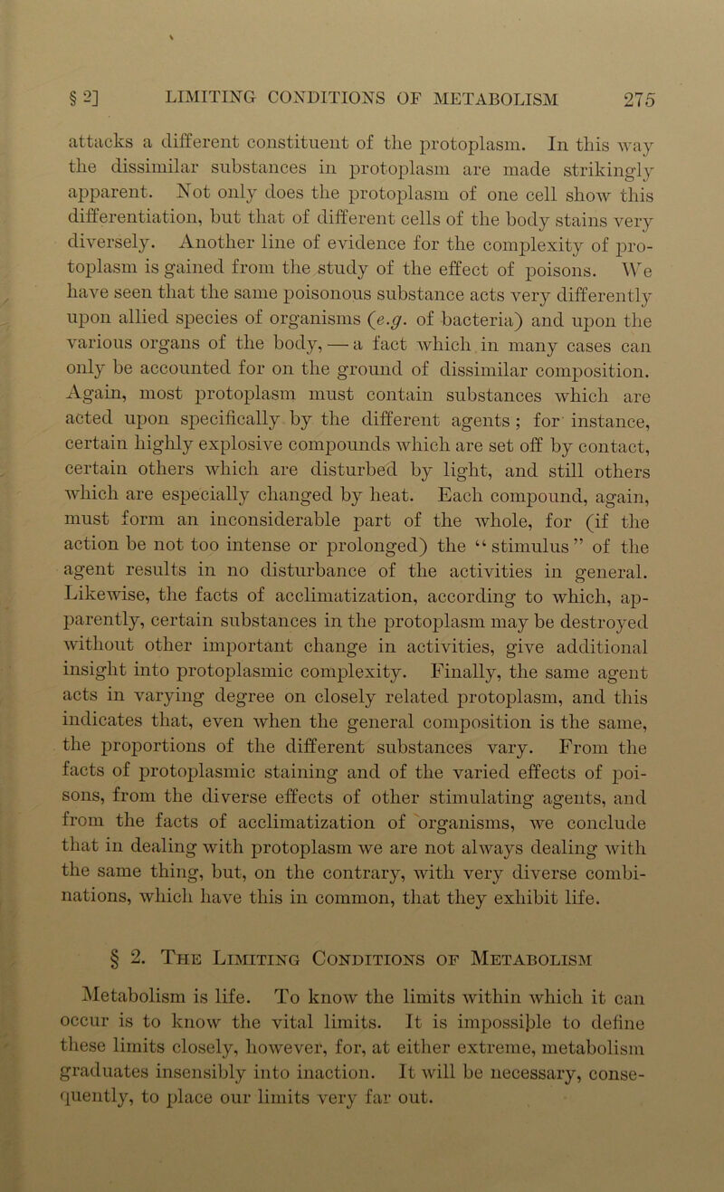 attacks a different constituent of the protoplasm. In this way the dissimilar substances in protoplasm are made strikingly apparent. Not only does the protoplasm of one cell show this differentiation, but that of different cells of the body stains very diversely. Another line of evidence for the complexity of pro- toplasm is gained from the study of the effect of poisons. We have seen that the same poisonous substance acts very differently upon allied species of organisms (e.g. of bacteria) and upon the various organs of the body, — a fact which in many cases can only be accounted for on the ground of dissimilar composition. Again, most protoplasm must contain substances which are acted upon specifically by the different agents ; for instance, certain highly explosive compounds which are set off by contact, certain others which are disturbed by light, and still others which are especially changed by heat. Each compound, again, must form an inconsiderable part of the whole, for (if the action be not too intense or prolonged) the “stimulus” of the agent results in no disturbance of the activities in general. Likewise, the facts of acclimatization, according to which, ap- parently, certain substances in the protoplasm may be destroyed without other important change in activities, give additional insight into protoplasmic complexity. Finally, the same agent acts in varying degree on closely related protoplasm, and this indicates that, even when the general composition is the same, the proportions of the different substances vary. From the facts of protoplasmic staining and of the varied effects of poi- sons, from the diverse effects of other stimulating agents, and from the facts of acclimatization of organisms, we conclude that in dealing with protoplasm we are not always dealing with the same thing, but, on the contrary, with very diverse combi- nations, which have this in common, that they exhibit life. § 2. The Limiting Conditions of Metabolism Metabolism is life. To know the limits within which it can occur is to know the vital limits. It is impossible to define these limits closely, however, for, at either extreme, metabolism graduates insensibly into inaction. It will be necessary, conse- quently, to place our limits very far out.