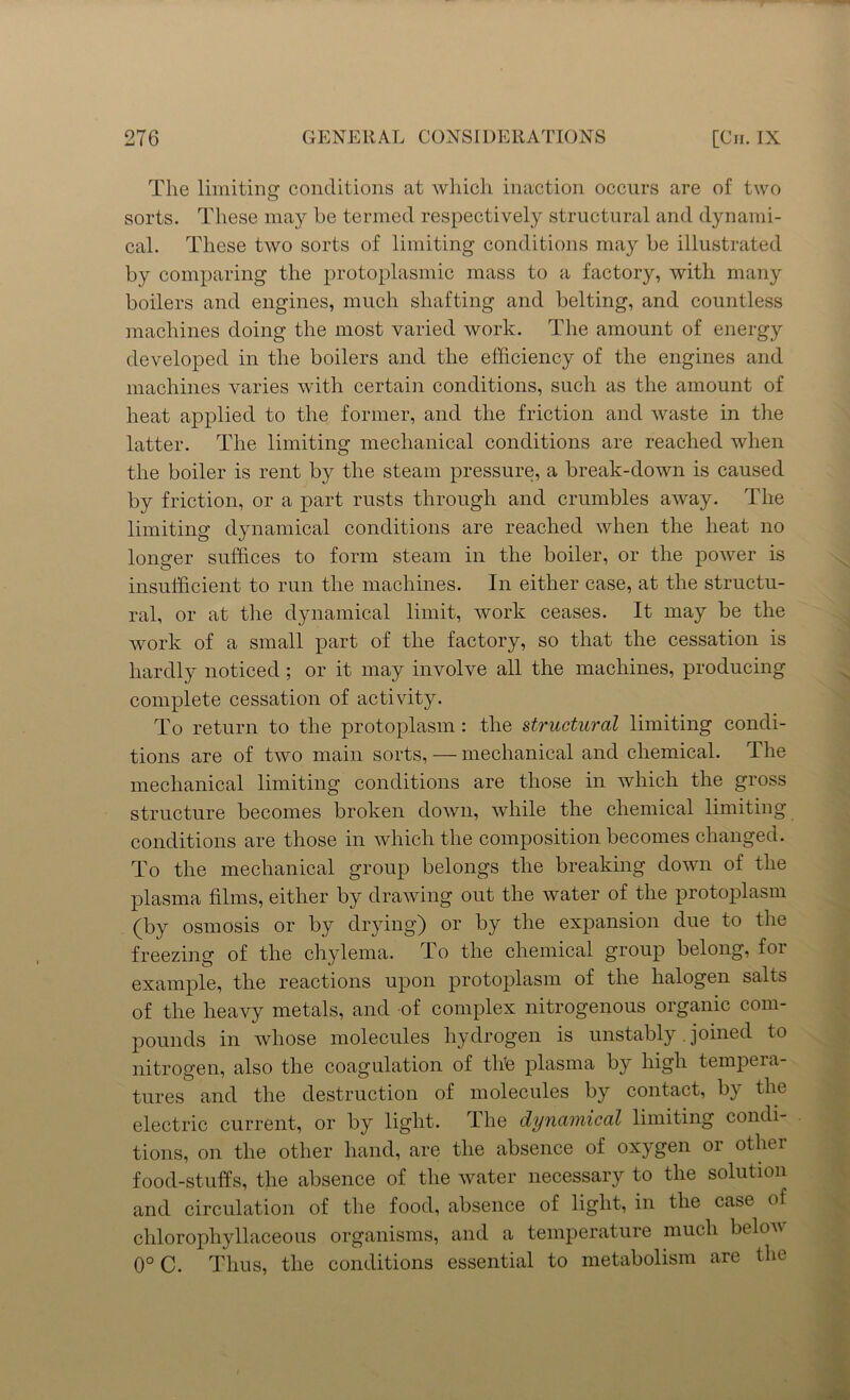 The limiting conditions at which inaction occurs are of two sorts. These may be termed respectively structural and dynami- cal. These two sorts of limiting conditions may be illustrated by comparing the protoplasmic mass to a factory, with many boilers and engines, much shafting and belting, and countless machines doing the most varied work. The amount of energy developed in the boilers and the efficiency of the engines and machines varies with certain conditions, such as the amount of heat applied to the former, and the friction and waste in the latter. The limiting mechanical conditions are reached when the boiler is rent by the steam pressure, a break-down is caused by friction, or a part rusts through and crumbles away. The limiting dynamical conditions are reached when the heat no longer suffices to form steam in the boiler, or the power is insufficient to run the machines. In either case, at the structu- ral, or at the dynamical limit, work ceases. It may be the work of a small part of the factory, so that the cessation is hardly noticed; or it may involve all the machines, producing complete cessation of activity. To return to the protoplasm : the structural limiting condi- tions are of two main sorts, — mechanical and chemical. The mechanical limiting conditions are those in which the gross structure becomes broken down, while the chemical limiting conditions are those in which the composition becomes changed. To the mechanical group belongs the breaking down of the plasma films, either by drawing out the water of the protoplasm (by osmosis or by drying) or by the expansion due to the freezing of the chylema. To the chemical group belong, foi example, the reactions upon protoplasm of the halogen salts of the heavy metals, and of complex nitrogenous organic com- pounds in whose molecules hydrogen is unstably .joined to nitrogen, also the coagulation of thfe plasma by high tempera- tures and the destruction of molecules by contact, by the electric current, or by light. The dynamical limiting condi- tions, on the other hand, are the absence of oxygen or other food-stuffs, the absence of the water necessary to the solution and circulation of the food, absence of light, in the case of clilorophyllaceous organisms, and a temperature much belov 0° C. Thus, the conditions essential to metabolism are the