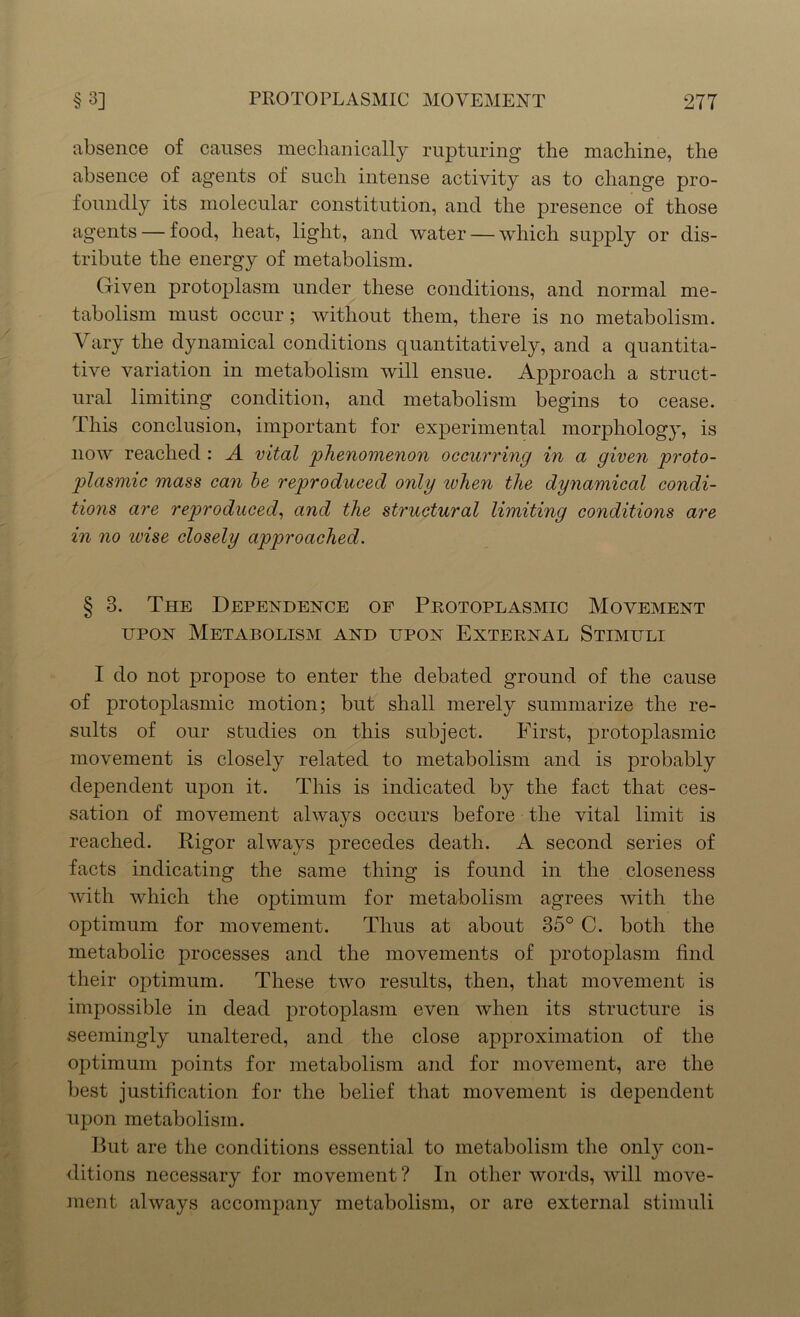 absence of causes mechanically rupturing the machine, the absence of agents of such intense activity as to change pro- foundly its molecular constitution, and the presence of those agents — food, heat, light, and water — which supply or dis- tribute the energy of metabolism. Given protoplasm under these conditions, and normal me- tabolism must occur; without them, there is no metabolism. Vary the dynamical conditions quantitatively, and a quantita- tive variation in metabolism will ensue. Approach a struct- ural limiting condition, and metabolism begins to cease. This conclusion, important for experimental morphology, is now reached : A vital phenomenon occurring in a given proto- plasmic mass can be reproduced only ivhen the dynamical condi- tions are reproduced, and the structural limiting conditions are in no ivise closely approached. § 3. The Dependence of Protoplasmic Movement upon Metabolism and upon External Stimuli I do not propose to enter the debated ground of the cause of protoplasmic motion; but shall merely summarize the re- sults of our studies on this subject. First, protoplasmic movement is closely related to metabolism and is probably dependent upon it. This is indicated by the fact that ces- sation of movement always occurs before the vital limit is reached. Rigor always precedes death. A second series of facts indicating the same thing is found in the closeness with which the optimum for metabolism agrees with the optimum for movement. Thus at about 35° C. both the metabolic processes and the movements of protoplasm find their optimum. These two results, then, that movement is impossible in dead protoplasm even when its structure is seemingly unaltered, and the close approximation of the optimum points for metabolism and for movement, are the best justification for the belief that movement is dependent upon metabolism. But are the conditions essential to metabolism the only con- ditions necessary for movement ? In other words, will move- ment always accompany metabolism, or are external stimuli