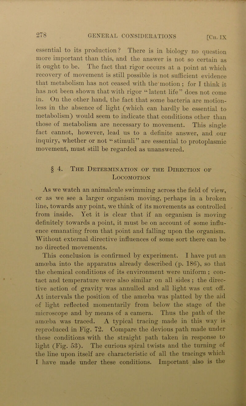 2T8 GE N Ell A L C 0 NS ID E RATIONS [Cii. IX essential to its production ? There is in biology no question more important than this, and the answer is not so certain as it ought to be. The fact that rigor occurs at a point at which recovery of movement is still possible is not sufficient evidence that metabolism has not ceased with the'motion; for I think it has not been shown that with rigor “ latent life ” does not come in. On the other hand, the fact that some bacteria are motion- less in the absence of light (which can hardly be essential to metabolism) would seem to indicate that conditions other than those of metabolism are necessary to movement. This single fact cannot, however, lead us to a definite answer, and our inquiry, whether or not “stimuli” are essential to protoplasmic movement, must still be regarded as unanswered. § 4. The Determination of the Direction of Locomotion As we watch an animalcule swimming across the field of view, or as we see a larger organism moving, perhaps in a broken line, towards any point, we think of its movements as controlled from inside. Yet it is clear that if an organism is moving definitely towards a point, it must be on account of some influ- ence emanating from that point and falling upon the organism. Without external directive influences of some sort there can be no directed movements. This conclusion is confirmed by experiment. I have put an amoeba into the apparatus already described (p. 186), so that the chemical conditions of its environment were uniform ; con- tact and temperature were also similar on all sides ; the direc- tive action of gravity was annulled and all light was cut off. At intervals the position of the amoeba was platted by the aid of light reflected momentarily from below the stage of the microscope and by means of a camera. Thus the path of the amoeba was traced. A typical tracing made in this way is reproduced in Fig. 72. Compare the devious path made under these conditions with the straight path taken in response to light (Fig. 53). The curious spiral twists and the turning of the line upon itself are characteristic of all the tracings which