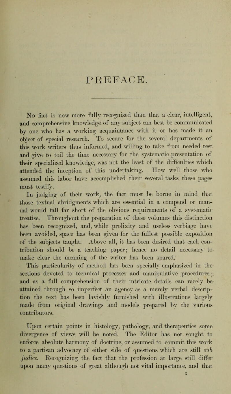 PREFACE. No fact is now more fully recognized than that a clear, intelligent, and comprehensive knowledge of any subject can best be communicated by one who has a working acquaintance with it or has made it an object of special research. To secure for the several departments of this work writers thus informed, and willing to take from needed rest and give to toil the time necessary for the systematic presentation of their specialized knowledge, was not the least of the difficulties which attended the inception of this undertaking. How well those who assumed this labor have accomplished their several tasks these pages must testify. In judging of their work, the fact must be borne in mind that those textual abridgments which are essential in a compend or man- ual would tali far short of the obvious requirements of a systematic treatise. Throughout the preparation of these volumes this distinction has been recognized, and, while prolixity and useless verbiage have been avoided, space has been given for the fullest possible exposition of the subjects taught. Above all, it has been desired that each con- tribution should be a teaching paper; hence no detail necessary to make clear the meaning of the writer has been spared. This particularity of method has been specially emphasized in the sections devoted to technical processes and manipulative procedures; and as a full comprehension of their intricate details can rarely be attained through so imperfect an agency as a merely verbal descrip- tion the text has been lavishly furnished with illustrations largely made from original drawings and models prepared by the various contributors. Upon certain points in histology, pathology, and therapeutics some divergence of views will be noted. The Editor has not sought to enforce absolute harmony of doctrine, or assumed to commit this work to a partisan advocacy of either side of questions which are still sub judice. Recognizing the fact that the profession at large still differ upon many questions of great although not vital importance, and that