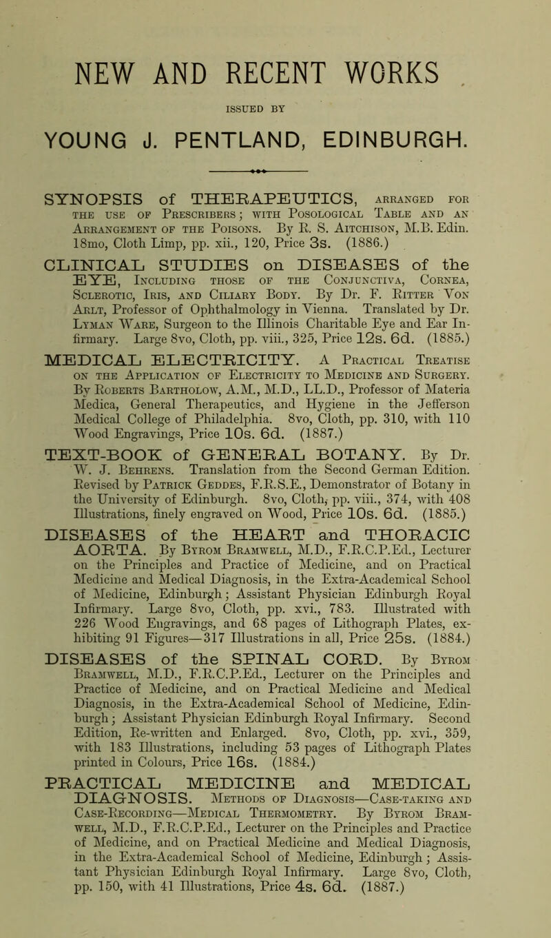 NEW AND RECENT WORKS . ISSUED BY YOUNG J. PENTLAND, EDINBURGH. SYNOPSIS of THERAPEUTICS, arranged for THE USE OF PRESCRIBERS; WITH PoSOLOGICAL TABLE AND AN Arrangement of the Poisons. By R. S. Aitchison, M.B. Edin. 18mo, Cloth Limp, pp. xii., 120, Price 3s. (1886.) CLINICAL STUDIES on DISEASES of the EYE, Including those of the Conjunctiva, Cornea, Sclerotic, Iris, and Ciliary Body. By Dr. F. Fitter Yon Aklt, Professor of Ophthalmology in Vienna. Translated by Dr. Lyman Ware, Surgeon to the Illinois Charitable Eye and Ear In- firmary. Large 8vo, Cloth, pp. viii., 325, Price 12s. 6d. (1885.) MEDICAL ELECTRICITY. A Practical Treatise on the Application of Electricity to Medicine and Surgery. By Koberts Bartholow, A.M., M.D., LL.D., Professor of Materia Medica, General Therapeutics, and Hygiene in the Jefferson Medical College of Philadelphia. 8vo, Cloth, pp. 310, with 110 Wood Engravings, Price 10s. 6d. (1887.) TEXT-BOOK of GENERAL BOTANY. By Dr. W. J. Behrens. Translation from the Second German Edition. Revised by Patrick Geddes, F.R.S.E., Demonstrator of Botany in the University of Edinburgh. 8vo, Cloth,- pp. viii., 374, with 408 Illustrations, finely engraved on Wood, Price 10s. 6d. (1885.) DISEASES of the HEART and THORACIC AORTA. By Byrom Bramwell, M.D., F.R.C.P.Ed., Lecturer on the Principles and Practice of Medicine, and on Practical Medicine and Medical Diagnosis, in the Extra-Academical School of Medicine, Edinburgh; Assistant Physician Edinburgh Royal Infirmary. Large 8vo, Cloth, pp. xvi., 783. Illustrated with 226 Wood Engravings, and 68 pages of Lithograph Plates, ex- hibiting 91 Figures—317 Illustrations in all, Price 25s. (1884.) DISEASES of the SPINAL CORD. By Byrom Bramwell, M.D., F.R.C.P.Ed., Lecturer on the Principles and Practice of Medicine, and on Practical Medicine and Medical Diagnosis, in the Extra-Academical School of Medicine, Edin- burgh ; Assistant Physician Edinburgh Eoyal Infirmary. Second Edition, Ee-written and Enlarged. 8vo, Cloth, pp. xvi., 359, with 183 Illustrations, including 53 pages of Lithograph Plates printed in Colours, Price 16s. (1884.) PRACTICAL MEDICINE and MEDICAL DIAGNOSIS. Methods of Diagnosis-—Case-taking and Case-Recording—Medical Thermometry. By Byrom Bram- well, M.D., F.R.C.P.Ed., Lecturer on the Principles and Practice of Medicine, and on Practical Medicine and Medical Diagnosis, in the Extra-Academical School of Medicine, Edinburgh; Assis- tant Physician Edinburgh Eoyal Infirmary. Large 8vo, Cloth, pp. 150, with 41 Illustrations, Price 4s. 6d. (1887.)