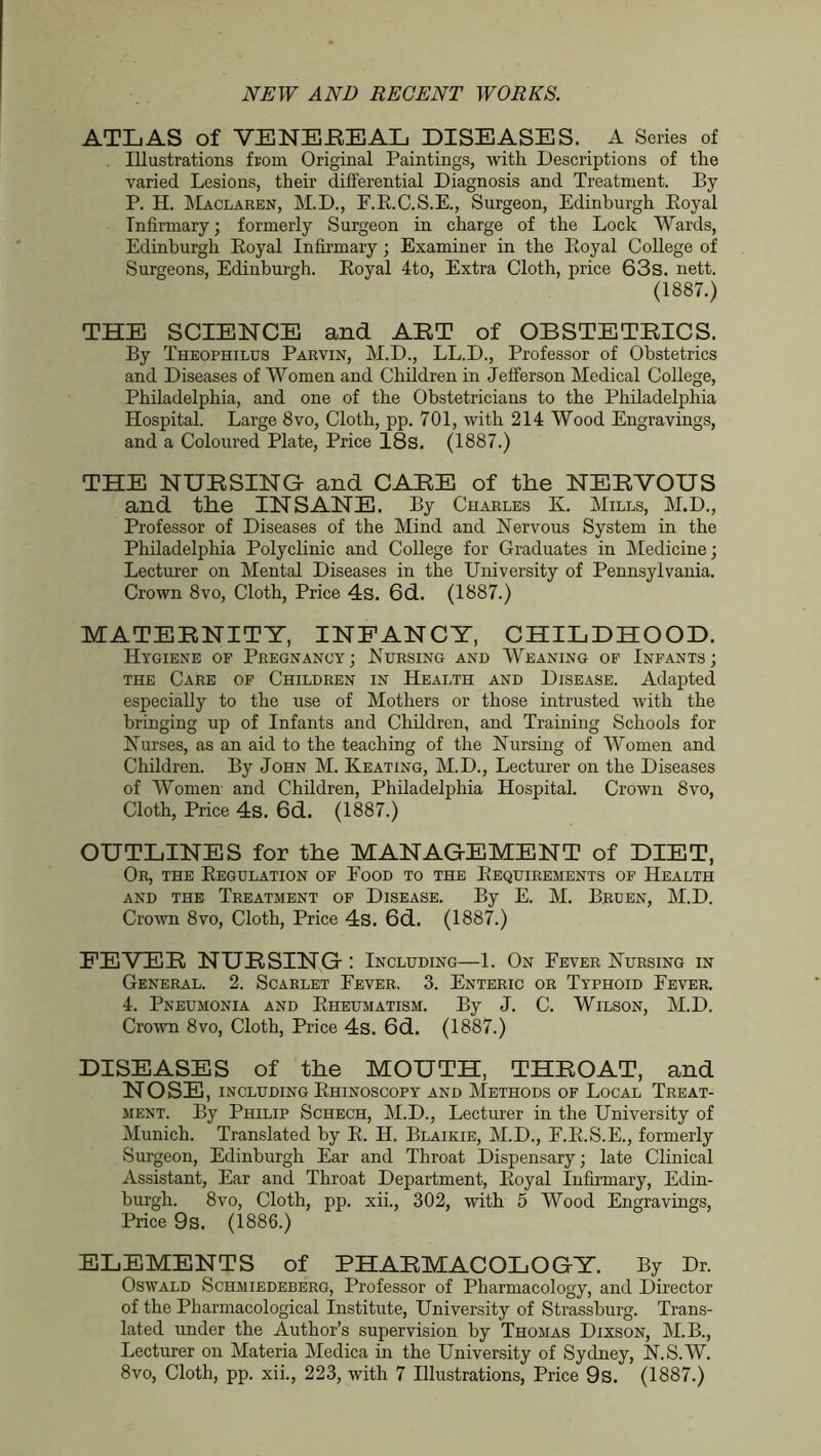 ATLAS of VENEEEAL DISEASES. A Series of Illustrations from Original Paintings, with Descriptions of the varied Lesions, their differential Diagnosis and Treatment. By P. H. Maclaren, M.D., F.R.C.S.E., Surgeon, Edinburgh Royal Infirmary; formerly Surgeon in charge of the Lock Wards, Edinburgh Royal Infirmary; Examiner in the Royal College of Surgeons, Edinburgh. Royal 4to, Extra Cloth, price 63s. nett. (1887.) THE SCIENCE and ART of OBSTETRICS. By Theophilus Parvin, M.D., LL.D., Professor of Obstetrics and Diseases of Women and Children in Jefferson Medical College, Philadelphia, and one of the Obstetricians to the Philadelphia Hospital. Large 8vo, Cloth, pp. 701, with 214 Wood Engravings, and a Coloured Plate, Price 18s. (1887.) THE NURSING and CARE of the NERVOUS and the INSANE. By Charles K. Mills, M.D., Professor of Diseases of the Mind and Nervous System in the Philadelphia Polyclinic and College for Graduates in Medicine; Lecturer on Mental Diseases in the University of Pennsylvania. Crown 8vo, Cloth, Price 4s. 6d. (1887.) MATERNITY, INFANCY, CHILDHOOD. Hygiene of Pregnancy; Nursing and Weaning of Infants; the Care of Children in Health and Disease. Adapted especially to the use of Mothers or those intrusted with the bringing up of Infants and Children, and Training Schools for Nurses, as an aid to the teaching of the Nursing of Women and Children. By John M. Keating, M.D., Lecturer on the Diseases of Women and Children, Philadelphia Hospital. Crown 8vo, Cloth, Price 4s. 6d. (1887.) OUTLINES for the MANAGEMENT of DIET, Or, the Regulation of Food to the Requirements of Health and the Treatment of Disease. By E. M. Bruen, M.D. Crown 8vo, Cloth, Price 4s. 6d. (1887.) FEVER NURSING: Including—1. On Fever Nursing in General. 2. Scarlet Fever. 3. Enteric or Typhoid Fever. 4. Pneumonia and Rheumatism. By J. C. Wilson, M.D. Crown 8vo, Cloth, Price 4s. 6d. (1887.) DISEASES of the MOUTH, THROAT, and NOSE, including Rhinoscopy and Methods of Local Treat- ment. By Philip Schech, M.D., Lecturer in the University of Munich. Translated by R. H. Blaikie, M.D., F.R.S.E., formerly Surgeon, Edinburgh Ear and Throat Dispensary; late Clinical Assistant, Ear and Throat Department, Royal Infirmary, Edin- burgh. 8vo, Cloth, pp. xii., 302, with 5 Wood Engravings, Price 9s. (1886.) ELEMENTS of PHARMACOLOGY. By Dr. Oswald Schmiedeberg, Professor of Pharmacology, and Director of the Pharmacological Institute, University of Strassburg. Trans- lated under the Author’s supervision by Thomas Dixson, M.B., Lecturer on Materia Medica in the University of Sydney, N.S.W.