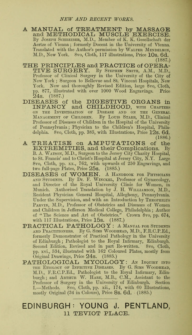 A MANUAL of TREATMENT by MASSAGE and METHODICAL MUSCLE EXERCISE. By Joseph Schreiber, M.D., Member of K. K. Gesellschaft der Aertze of Vienna; formerly Docent in the University of Vienna. Translated with the Author’s permission by Walter Mendelson, M.D., New York. 8vo, Cloth, 117 illustrations, Price 10s. 6d. (1887.) THE PRINCIPLES and PRACTICE of OPERA- TIVE SURGERY. By Stephen Smith, A.M., M.D., Professor of Clinical Surgery in the University of the City of New York ; Surgeon to Bellevue and St. Vincent Hospitals, New York. New and thoroughly Revised Edition, large 8vo, Cloth, pp. 877, illustrated with over 1000 Wood Engravings. Price 24s. (1887.) DISEASES of the DIGESTIVE ORGANS in INFANCY and CHILDHOOD, with Chapters on the Investigation of Disease and on the General Management of Children. By Louis Starr, M.D., Clinical Professor of Diseases of Children in the Hospital of the University of Pennsylvania; Physician to the Children’s Hospital, Phila- delphia. 8vo, Cloth, pp. 385, with Illustrations, Price 12s. 6d. (1886.) A TREATISE on AMPUTATIONS of the EXTREMITIES, and their Complications. By B. A. Watson, M.D., Surgeon to the Jersey City Charity Hospital, to St. Francis’ and to Christ’s Hospital at Jersey City, N.Y. Large 8vo, Cloth, pp. xx., 762, with upwards of 250 Engravings, and two full-page Plates, Price 25s. (1885.) DISEASES of WOMEN. A Handbook for Physicians and Students. By Dr. F. Winckel, Professor of Gynaecology, and Director of the Royal University Clinic for Women, in Munich. Authorised Translation by J. H. Williamson, M.D., Resident Physician General Hospital, Allegheny, Pennsylvania. Under the Supervision, and with an Introduction by Theophilus Parvin, M.D., Professor of Obstetrics and Diseases of Women and Children in Jefferson Medical College, Philadelphia; Author of “The Science and Art of Obstetrics.” Crown 8vo, pp. 674, with 117 Illustrations, Price 15s. (1887.) PRACTICAL PATHOLOGY: A Manual for Students and Practitioners. By G. Sims Woodhead, M.D., F.R.C.P.Ed., formerly Demonstrator of Practical Pathology in the University of Edinburgh; Pathologist to the Royal Infirmary, Edinburgh. Second Edition, Revised and in part Re-written. 8vo, Cloth, pp. xvi., 534, illustrated with 162 Coloured Plates, mostly from Original Drawings, Price 24s. (1885.) PATHOLOGICAL MYCOLOGY: An Inquiry into the Etiology of Infective Diseases. By G. Sims Woodhead, M.D., F.R.C.P.Ed., Pathologist to the Royal Infirmary, Edin- burgh; and Arthur W. Hare, M.B., C.M., Assistant to the Professor of Surgery in the University of Edinburgh. Section I.—Methods. 8vo, Cloth, pp. xii., 174, with 60 Illustrations, mostly Original (34 in Colours), Price 8s. 6d. (1885.) EDINBURGH: YOUNG J. PENTLAND, 11 TEVIOT PLACE.