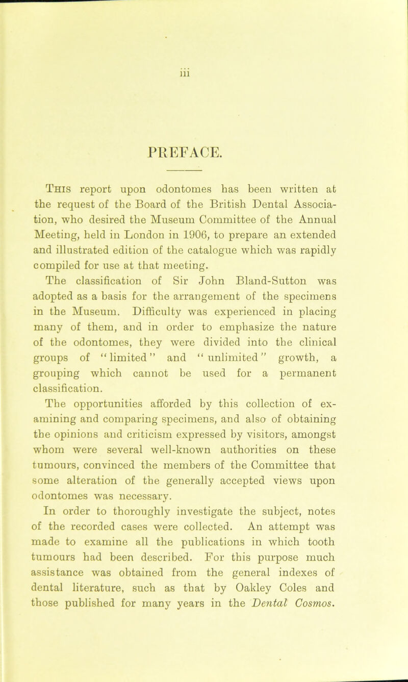 PREFACE. This report upon odontomes has been written at the request of the Board of the British Dental Associa- tion, who desired the Museum Committee of the Annual Meeting, held in London in 1906, to prepare an extended and illustrated edition of the catalogue which was rapidly compiled for use at that meeting. The classification of Sir John Bland-Sutton was adopted as a basis for the arrangement of the specimens in the Museum. Difficulty was experienced in placing many of them, and in order to emphasize the nature of the odontomes, they were divided into the clinical groups of “limited” and “unlimited” growth, a grouping which cannot be used for a permanent classification. The opportunities afforded by this collection of ex- amining and comparing specimens, and also of obtaining the opinions and criticism expressed by visitors, amongst whom were several well-known authorities on these tumours, convinced the members of the Committee that some alteration of the generally accepted views upon odontomes was necessary. In order to thoroughly investigate the subject, notes of the recorded cases were collected. An attempt was made to examine all the publications in which tooth tumours had been described. For this purpose much assistance was obtained from the general indexes of dental literature, such as that by Oakley Coles and those published for many years in the Dental Cosmos.