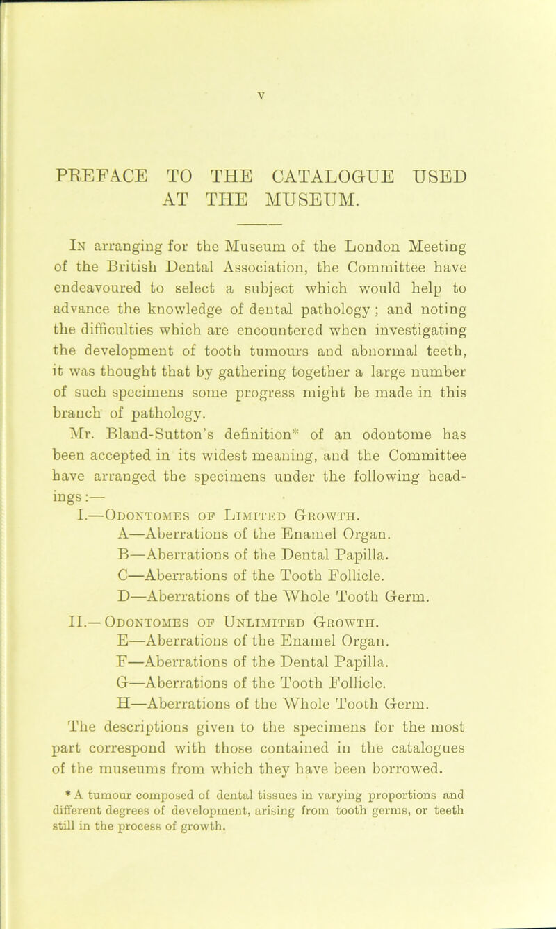 PREFACE TO THE CATALOGUE USED AT THE MUSEUM. In arranging for the Museum of the London Meeting of the British Dental Association, the Committee have endeavoured to select a subject which would help to advance the knowledge of dental pathology ; and noting the difficulties which are encountered when investigating the development of tooth tumours and abnormal teeth, it was thought that by gathering together a large number of such specimens some progress might be made in this branch of pathology. Mr. Bland-Sutton’s definition* of an odontome has been accepted in its widest meaning, and the Committee have arranged the specimens under the following head- ings : I.—Odontomes of Limited Growth. A—Aberrations of the Enamel Organ. B—Aberrations of the Dental Papilla. C—Aberrations of the Tooth Follicle. D—Aberrations of the Whole Tooth Germ. II.—Odontomes of Unlimited Growth. E—Aberrations of the Enamel Organ. F—Aberrations of the Dental Papilla. G—Aberrations of the Tooth Follicle. H—Aberrations of the Whole Tooth Germ. The descriptions given to the specimens for the most part correspond with those contained in the catalogues of the museums from which they have been borrowed. * A tumour composed of dental tissues in varying proportions and different degrees of development, arising from tooth germs, or teeth still in the process of growth.