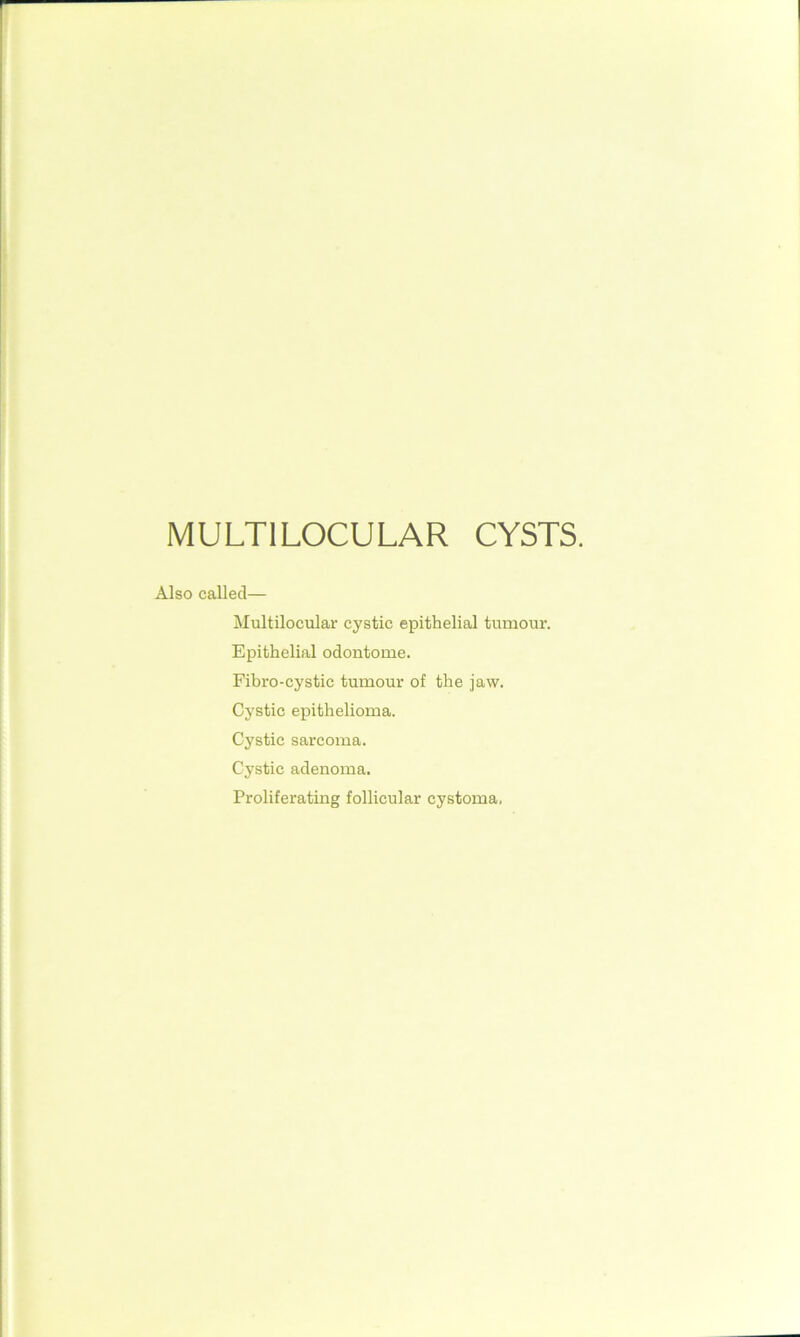 MULTI LOCULAR CYSTS. Also called— Multilocular cystic epithelial tumour. Epithelial odontome. Fibro-cystie tumour of the jaw. Cystic epithelioma. Cystic sarcoma. Cystic adenoma. Proliferating follicular cystoma.