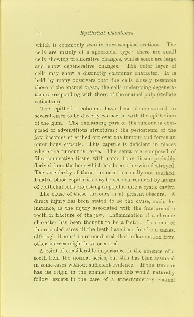 which is commonly seen in microscopical sections. The cells are mainly of a spheroidal type; there are small cells showing proliferative changes, whilst some are large and show degenerative changes. The outer layer of cells may show a distinctly columnar character. It is held by many observers that the cells closely resemble those of the enamel organ, the cells undergoing degenera- tion corresponding with those of the enamel pulp (stellate reticulum). The epithelial columns have been demonstrated in several cases to be directly connected with the epithelium of the gum. The remaining part of the tumour is com- posed of adventitious structures ; the periosteum of the jaw becomes stretched out over the tumour and forms an outer bony capsule. This capsule is deficient in places where the tumour is large. The septa are composed of fibro-connective tissue with some bony tissue probably derived from the bone which has been otherwise destroyed. The vascularity of these tumours is usually not marked. Dilated blood capillaries may be seen surrounded by layers of epithelial cells projecting as papillae into a cystic cavity. The cause of these tumours is at present obscure. A direct injury has been stated to be the cause, such, for instance, as the injury associated with the fracture of a tooth or fracture of the jaw. Inflammation of a chronic character has been thought to be a factor. In some of the recorded cases all the teeth have been free from caries, although it must be remembered that inflammation from other sources might have occurred. A point of considerable importance is the absence of a tooth from the normal series, but this has been assumed in some cases without sufficient evidence. If the tumour has its origin in the enamel organ this would naturally follow, except in the case of a supernumerary enamel