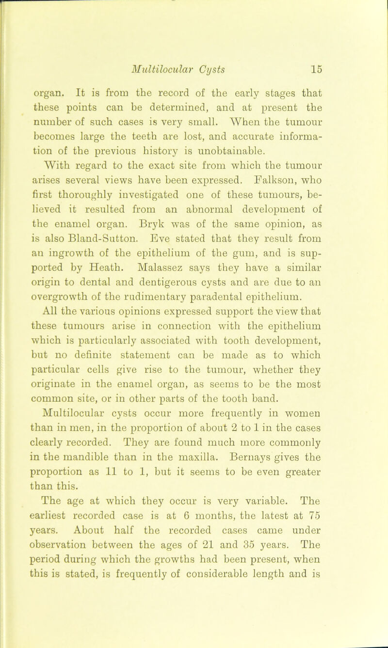 organ. It is from the record of the early stages that these points can be determined, and at present the number of such cases is very small. When the tumour becomes large the teeth are lost, and accurate informa- tion of the previous history is unobtainable. With regard to the exact site from which the tumour arises several views have been expressed. Falkson, who first thoroughly investigated one of these tumours, be- lieved it resulted from an abnormal development of the enamel organ. Bryk was of the same opinion, as is also Bland-Sutton. Eve stated that they result from an ingrowth of the epithelium of the gum, and is sup- ported by Heath. Malassez says they have a similar origin to dental and dentigerous cysts and are due to an overgrowth of the rudimentary paradental epithelium. All the various opinions expressed support the view that these tumours arise in connection with the epithelium which is particularly associated with tooth development, but no definite statement can be made as to which particular cells give rise to the tumour, whether they originate in the enamel organ, as seems to be the most common site, or in other parts of the tooth band. Multilocular cysts occur more frequently in women than in men, in the proportion of about 2 to 1 in the cases clearly recorded. They are found much more commonly in the mandible than in the maxilla. Bernays gives the proportion as 11 to 1, but it seems to be even greater than this. The age at which they occur is very variable. The earliest recorded case is at 6 months, the latest at 75 years. About half the recorded cases came under observation between the ages of 21 and 35 years. The period during which the growths had been present, when this is stated, is frequently of considerable length and is