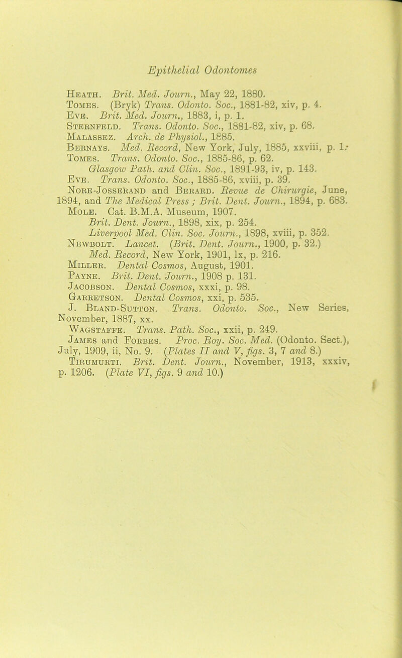 Heath. Brit. Med. Journ., May 22, 1880. Tomes. (Bryk) Trans. Odonto. Soc., 1881-82, xiv, p. 4. Eve. Brit. Med. Journ., 1883, i, p. 1. Sternfeld. Trans. Odonto. Soc., 1881-82, xiv, p. 68. Malassez. Arch, de Physiol., 1885. Bernays. Med. Record, New York, July, 1885, xxviii, p. 1.* Tomes. Trans. Odonto. Soc., 1885-86, p. 62. Glasgow Path, and Clin. Soc., 1891-93, iv, p. 143. Eve. Trans. Odonto. Soc., 1885-86, xviii, p. 39. Nore-Josserand and Berard. Revue de Chirurgie, June, 1894, and The Medical Press ; Brit. Dent. Journ., 1894, p. 683. Mole. Cat. B.M.A. Museum, 1907. Brit. Dent. Journ., 1898, xix, p. 254. Liverpool Med. Clin. Soc. Journ., 1898, xviii, p. 352. Newbolt. Lancet. {Brit. Dent. Journ., 1900, p. 32.) Med. Record, New York, 1901, lx, p. 216. Miller. Dental Cosmos, August, 1901. Payne. Brit. Dent. Journ., 1908 p. 131. Jacobson. Dental Cosmos, xxxi, p. 98. Garretson. Dental Cosmos, xxi, p. 535. J. Bland-Sutton. Trans. Odonto. Soc., New Series, November, 1887, xx. Wagstaffe. Trans. Path. Soc., xxii, p. 249. James and Forbes. Proc. Roy. Soc. Med. (Odonto. Sect.), July, 1909, ii, No. 9. {Plates II and V, figs. 3, 7 and 8.) Tirumurti. Brit. Dent. Journ., November, 1913, xxxiv,