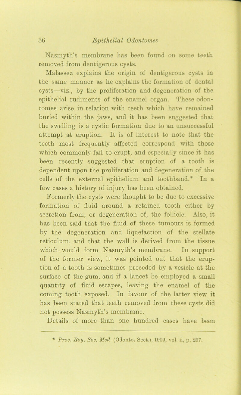 Nasmyth’s membrane has been found on some teeth removed from dentigerous cysts. Malassez explains the origin of dentigerous cysts in the same manner as he explains the formation of dental cysts—viz., by the proliferation and degeneration of the epithelial rudiments of the enamel organ. These odon- tomes arise in relation with teeth which have remained buried within the jaws, and it has been suggested that the swelling is a cystic formation due to an unsuccessful attempt at eruption. It is of interest to note that the teeth most frequently affected correspond with those which commonly fail to erupt, and especially since it has been recently suggested that eruption of a tooth is dependent upon the proliferation and degeneration of the cells of the external epithelium and toothband.* In a few cases a history of injury has been obtained. Formerly the cysts were thought to be due to excessive formation of fluid around a retained tooth either by secretion from, or degeneration of, the follicle. Also, it has been said that the fluid of these tumours is formed by the degeneration and liquefaction of the stellate reticulum, and that the wall is derived from the tissue which would form Nasmyth’s membrane. In support of the former view, it was pointed out that the erup- tion of a tooth is sometimes preceded by a vesicle at the surface of the gum, and if a lancet be employed a small quantity of fluid escapes, leaving the enamel of the coming tooth exposed. In favour of the latter view it has been stated that teeth removed from these cysts did not possess Nasmyth’s membrane. Details of more than one hundred cases have been * Proc. Boy. Soc. Med. (Odonto. Sect.), 1909, vol. ii, p. 297.