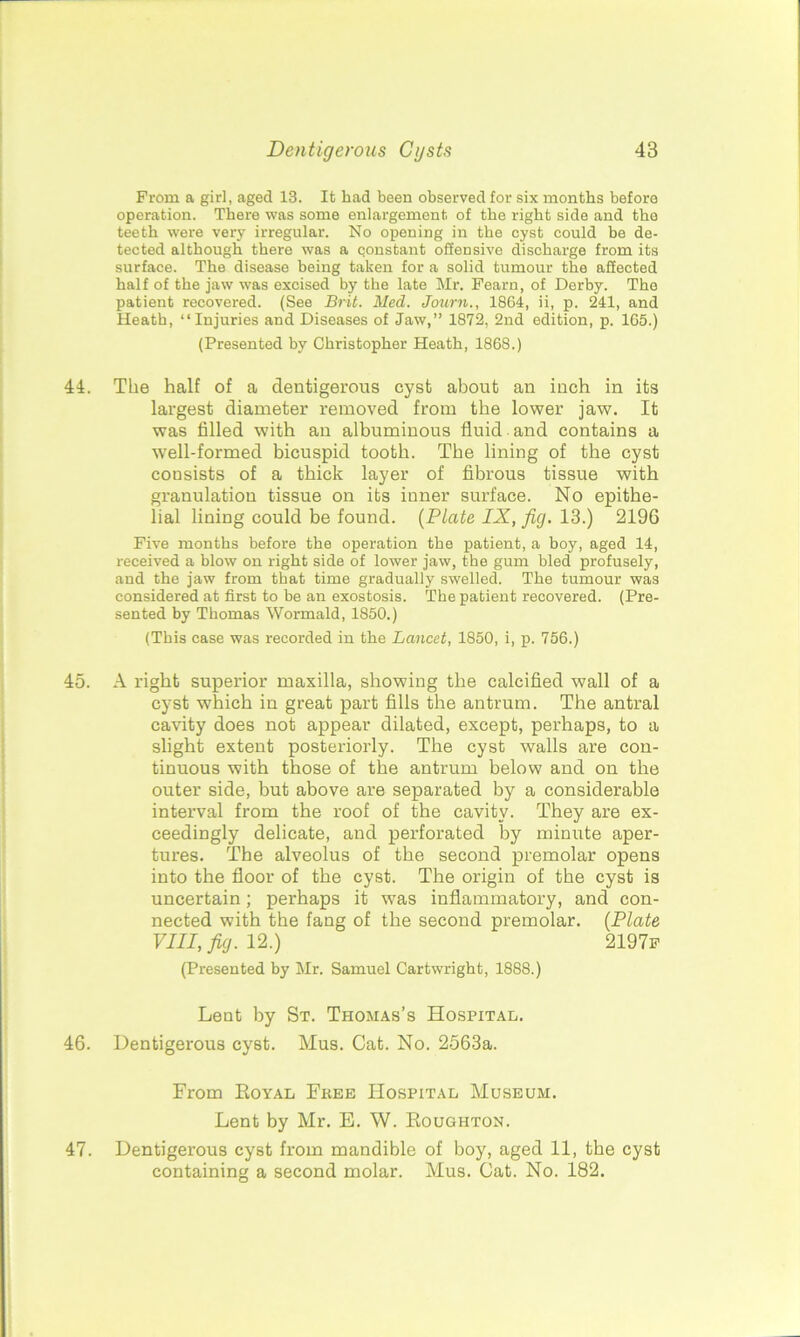 From a girl, aged 13. It had been observed for six months before operation. There was some enlargement of the right side and the teeth were very irregular. No opening in the cyst could be de- tected although there was a constant offensive discharge from its surface. The disease being taken for a solid tumour the affected half of the jaw was excised by the late Mr. Fearn, of Derby. The patient recovered. (See Brit. Med. Journ., 1864, ii, p. 241, and Heath, “Injuries and Diseases of Jaw,” 1872, 2nd edition, p. 165.) (Presented by Christopher Heath, 1868.) 45. 46. 47. The half of a dentigerous cyst about an inch in its largest diameter removed from the lower jaw. It was filled with an albuminous fluid and contains a well-formed bicuspid tooth. The lining of the cyst cousists of a thick layer of fibrous tissue with granulation tissue on its inner surface. No epithe- lial lining could be found. (Plate IX, fig. 13.) 2196 Five months before the operation the patient, a boy, aged 14, received a blow on right side of lower jaw, the gum bled profusely, and the jaw from that time gradually swelled. The tumour was considered at first to be an exostosis. The patient recovered. (Pre- sented by Thomas Wormald, 1850.) (This case was recorded in the Lancet, 1850, i, p. 756.) A right superior maxilla, showing the calcified wall of a cyst which in great part fills the antrum. The antral cavity does not appear dilated, except, perhaps, to a slight extent posteriorly. The cyst walls are con- tinuous with those of the antrum below and on the outer side, but above are separated by a considerable interval from the roof of the cavity. They are ex- ceedingly delicate, and perforated by minute aper- tures. The alveolus of the second premolar opens into the floor of the cyst. The origin of the cyst is uncertain; perhaps it was inflammatory, and con- nected with the fang of the second premolar. (Plate VIII, fig. 12.) 2197f (Presented by Mr. Samuel Cartwright, 1888.) Lent by St. Thomas’s Hospital. Dentigerous cyst. Mus. Cat. No. 2563a. From Eoyal Free Hospital Museum. Lent by Mr. E. W. Roughton. Dentigerous cyst from mandible of boy, aged 11, the cyst containing a second molar. Mus. Cat. No. 182.