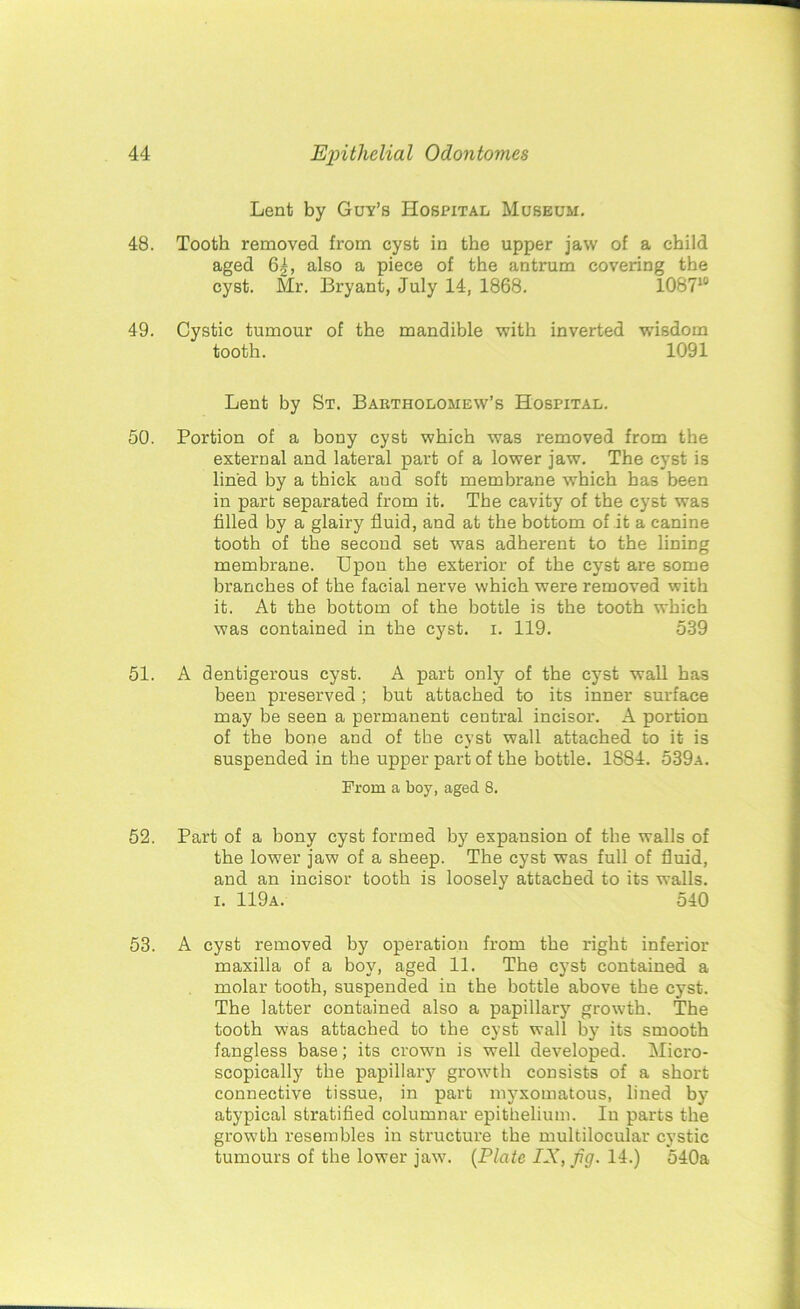 Lent by Guy’s Hospital Museum. 48. Tooth removed from cyst in the upper jaw of a child aged 6^, also a piece of the antrum covering the cyst. Mr. Bryant, July 14, 1868. 108710 49. Cystic tumour of the mandible with inverted wisdom tooth. 1091 Lent by St. Bartholomew’s Hospital. 50. Portion of a bony cyst which was removed from the external and lateral part of a lower jaw. The cyst is lined by a thick aud soft membrane which has been in part separated from it. The cavity of the cyst was filled by a glairy fluid, and at the bottom of it a canine tooth of the second set was adherent to the lining membrane. Upon the exterior of the cyst are some branches of the facial nerve which were removed with it. At the bottom of the bottle is the tooth which was contained in the cyst. i. 119. 539 51. A dentigerous cyst. A part only of the cyst wall has been preserved; but attached to its inner surface may be seen a permanent central incisor. A portion of the bone and of the cyst wall attached to it is suspended in the upper part of the bottle. 1884. 539a. From a boy, aged 8. 52. Part of a bony cyst formed by expansion of the walls of the lower jaw of a sheep. The cyst was full of fluid, and an incisor tooth is loosely attached to its walls, i. 119a. ' 540 53. A cyst removed by operation from the right inferior maxilla of a boy, aged 11. The cyst contained a molar tooth, suspended in the bottle above the cyst. The latter contained also a papillary growth. The tooth was attached to the cyst wall by its smooth fangless base; its crown is well developed. Micro- scopically the papillary growth consists of a short connective tissue, in part myxomatous, lined by atypical stratified columnar epithelium. In parts the growth resembles in structure the multiloeular cystic tumours of the lower jaw. (Plate IX, fig. 14.) 540a