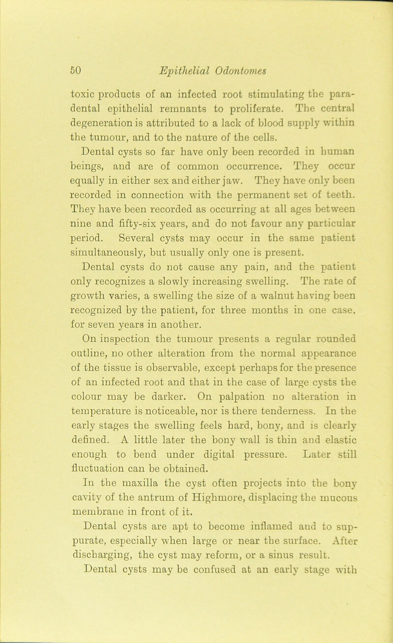 toxic products of an infected root stimulating the para- dental epithelial remnants to proliferate. The central degeneration is attributed to a lack of blood supply within the tumour, and to the nature of the cells. Dental cysts so far have only been recorded in human beings, and are of common occurrence. They occur equally in either sex and either jaw. They have only been recorded in connection with the permanent set of teeth. They have been recorded as occurring at all ages between nine and fifty-six years, and do not favour any particular period. Several cysts may occur in the same patient simultaneously, but usually only one is present. Dental cysts do not cause any pain, and the patient only recognizes a slowly increasing swelling. The rate of growth varies, a swelling the size of a walnut having been recognized by the patient, for three months in one case, for seven years in another. On inspection the tumour presents a regular rounded outline, no other alteration from the normal appearance of the tissue is observable, except perhaps for the presence of an infected root and that in the case of large cysts the colour may be darker. On palpation no alteration in temperature is noticeable, nor is there tenderness. In the early stages the swelling feels hard, bony, and is clearly defined. A little later the bony wall is thin and elastic enough to bend under digital pressure. Later still fluctuation can be obtained. In the maxilla the cyst often projects into the bony cavity of the antrum of Highmore, displacing the mucous membrane in front of it. Dental cysts are apt to become inflamed and to sup- purate, especially when large or near the surface. After discharging, the cyst may reform, or a sinus result. Dental cysts may be confused at an early stage with