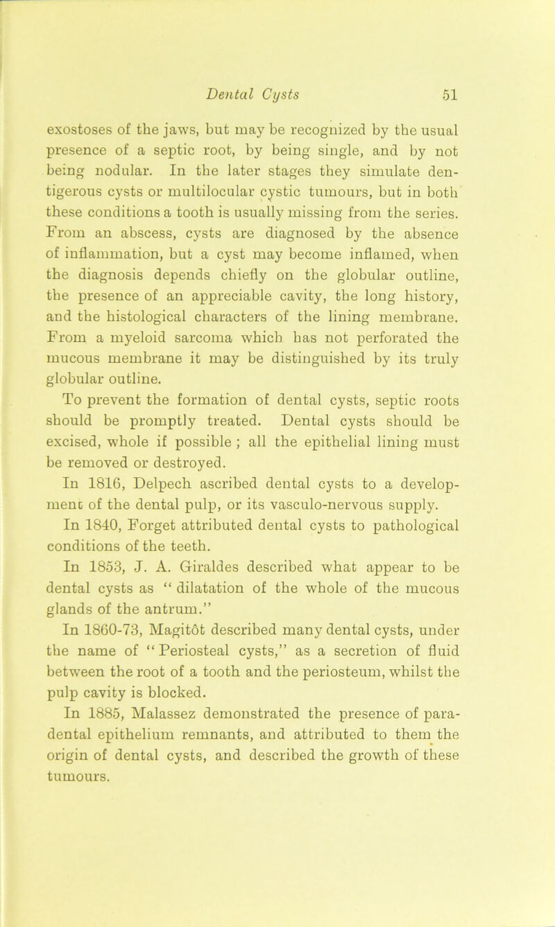 exostoses of the jaws, but may be recognized by the usual presence of a septic root, by being single, and by not being nodular. In the later stages they simulate den- tigerous cysts or multilocular cystic tumours, but in both these conditions a tooth is usually missing from the series. From an abscess, cysts are diagnosed by the absence of inflammation, but a cyst may become inflamed, when the diagnosis depends chiefly on the globular outline, the presence of an appreciable cavity, the long history, and the histological characters of the lining membrane. From a myeloid sarcoma which has not perforated the mucous membrane it may be distinguished by its truly globular outline. To prevent the formation of dental cysts, septic roots should be promptly treated. Dental cysts should be excised, whole if possible ; all the epithelial lining must be removed or destroyed. In 1816, Delpech ascribed dental cysts to a develop- ment of the dental pulp, or its vasculo-nervous supply. In 1840, Forget attributed dental cysts to pathological conditions of the teeth. In 1853, J. A. Giraldes described what appear to be dental cysts as “ dilatation of the whole of the mucous glands of the antrum.” In 1860-73, Magitot described many dental cysts, under the name of “ Periosteal cysts,” as a secretion of fluid between the root of a tooth and the periosteum, whilst the pulp cavity is blocked. In 1885, Malassez demonstrated the presence of para- dental epithelium remnants, and attributed to them the origin of dental cysts, and described the growth of these tumours.