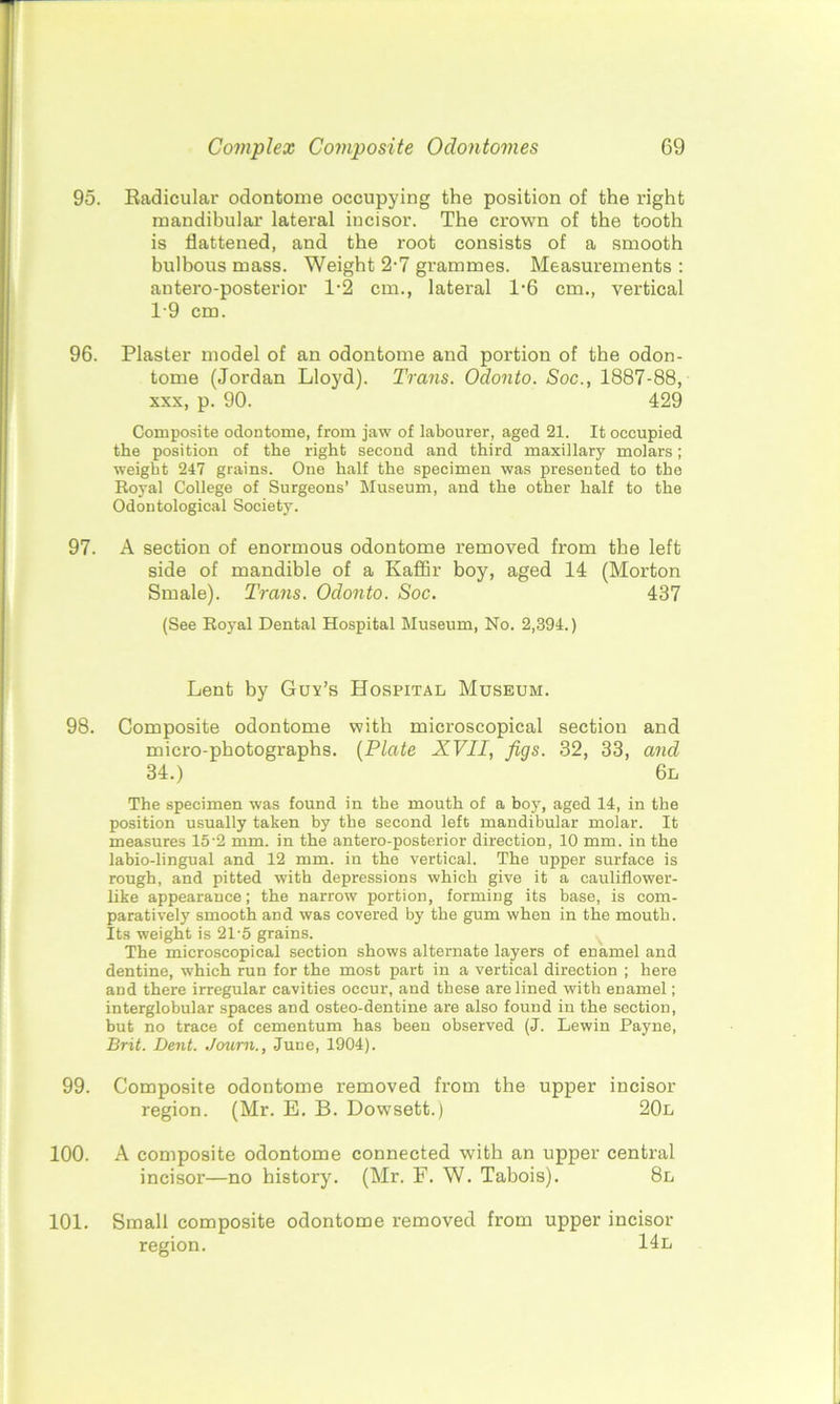 95. Radicular odontome occupying the position of the right mandibular lateral incisor. The crown of the tooth is flattened, and the root consists of a smooth bulbous mass. Weight 2-7 grammes. Measurements : antero-posterior 1*2 cm., lateral 1-6 cm., vertical T9 cm. 96. Plaster model of an odontome and portion of the odon- tome (Jordan Lloyd). Trans. Odonto. Soc., 1887-88, xxx, p. 90. 429 Composite odontome, from jaw of labourer, aged 21. It occupied the position of the right second and third maxillary molars; weight 247 grains. One half the specimen was presented to the Royal College of Surgeons’ Museum, and the other half to the Odontological Society. 97. A section of enormous odontome removed from the left side of mandible of a Kaffir boy, aged 14 (Morton Smale). Trans. Odonto. Soc. 437 (See Royal Dental Hospital Museum, No. 2,394.) Lent by Guv’s Hospital Museum. 98. Composite odontome with microscopical section and micro-photographs. (Plate XVII, figs. 32, 33, and 34.) 6l The specimen was found in the mouth of a boy, aged 14, in the position usually taken by the second left mandibular molar. It measures 15-2 mm. in the antero-posterior direction, 10 mm. in the labio-lingual and 12 mm. in the vertical. The upper surface is rough, and pitted with depressions which give it a cauliflower- like appearance; the narrow portion, forming its base, is com- paratively smooth and was covered by the gum when in the mouth. Its weight is 21-5 grains. The microscopical section shows alternate layers of enamel and dentine, which run for the most part in a vertical direction ; here and there irregular cavities occur, and these are lined with enamel; interglobular spaces and osteo-dentine are also found in the section, but no trace of cementum has been observed (J. Lewin Payne, Brit. Dent. Journ., June, 1904). 99. Composite odontome removed from the upper incisor region. (Mr. E. B. Dowsett.) 20l 100. A composite odontome connected with an upper central incisor—no history. (Mr. F. W. Tabois). 8l 101. Small composite odontome removed from upper incisor region. 14l