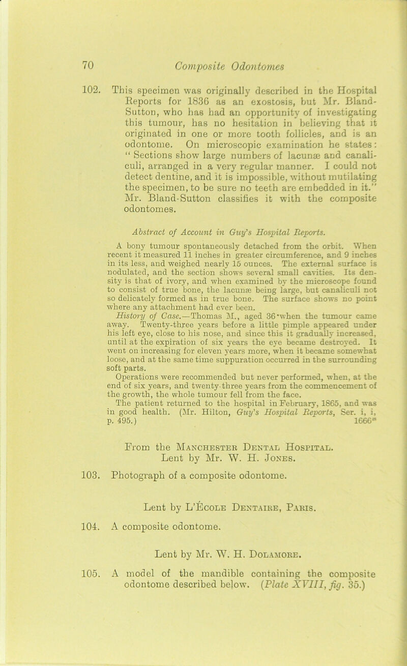 102. This specimen was originally described in the Hospital Reports for 1836 as an exostosis, hut Mr. Bland- Sutton, who has had an opportunity of investigating this tumour, has no hesitation in believing that it originated in one or more tooth follicles, and is an odontome. On microscopic examination he states: “ Sections show large numbers of lacunae and canali- euli, arranged in a very regular manner. I could not detect dentine, and it is impossible, without mutilating the specimen, to be sure no teeth are embedded in it.” Mr. Bland-Sutton classifies it with the composite odontomes. Abstract of Account in Guy’s Hospital Reports. A bony tumour spontaneously detached from the orbit. When recent it measured 11 inches in greater circumference, and 9 inches in its less, and weighed nearly 15 ounces. The external surface is nodulated, and the section shows several small cavities. Its den- sity is that of ivory, and when examined by the microscope found to consist of true bone, the lacunfe being large, hut canalieuli not so delicately formed as in true bone. The surface shows no point where any attachment had ever been. History of Case.—Thomas M., aged 36’when the tumour came away. Twenty-three years before a little pimple appeared under his left eye, close to his nose, and since this it gradually increased, until at the expiration of six years the eye became destroyed. It went on increasing for eleven years more, when it became somewhat loose, and at the same time suppuration occurred in the surrounding soft parts. Operations were recommended but never performed, when, at the end of six years, and twenty-three years from the commencement of the growth, the whole tumour fell from the face. The patient returned to the hospital in February, 1865, and was in good health. (Mr. Hilton, Guy's Hospital Reports, Ser. i, i, p. 495.) 1666* From the Manchester Dental Hospital. Lent by Mr. W. H. Jones. 103. Photograph of a composite odontome. Lent by L’Ecole Dentaire, Paris. 104. A composite odontome. Lent by Mr. W. H. Dolamore. 105. A model of the mandible containing the composite odontome described below. (Plate XVIII, fig. 35.)