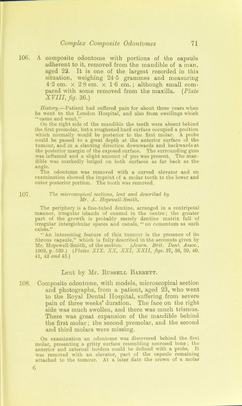 106. A composite odontome with portions of the capsule adherent to it, removed from the mandible of a man, aged 22. It is one of the largest recorded in this situation, weighing 24-5 grammes and measuring 4-2 cm. x 2-8 cm. x T6 cm.; although small com- pared with some removed from the maxilla. (Plate XVIII, fig. 36.) History.—Patient bad suffered pain for about three years when he went to the London Hospital, and also from swellings which “came and went.” On the right side of the mandible the teeth were absent behind the first premolar, but a roughened hard surface occupied a position which normally would be posterior to the first molar. A probe could be passed to a great depth at the anterior surface of the tumour, and in a slanting direction downwards and backwards at the posterior margin of the exposed surface. The surrounding gum was inflamed and a slight amount of pus was present. The man- dible was markedly bulged on both surfaces as far back as the angle. The odontome was removed with a curved elevator and on examination showed the imprint of a molar tooth to the lower and outer posterior portion. The tooth was removed. 107. The microscopical sections, lent and described by Mr. A. Hopewell-Smith. The periphery is a fine-tubed dentine, arranged in a centripetal manner, irregular islands of enamel in the centre; the greater part of the growth is probably merely dentine matrix full of irregular interglobular spaces and canals, “no cementum as such exists.” “An interesting feature of this tumour is the presence of its fibrous capsule,” which is fully described in the accounts given by Mr. Hopewell-Smith, of the section. (Journ. Brit. Dent. Assoc., 1902, p. 539.) (Plates XIX, XX, XXI, XXII, figs. 37, 38, 39, 40, 41, 42 and 43.) Lent by Mr. Russell Barrett. 108. Composite odontome, with models, microscopical section and photographs, from a patient, aged 23, who went to the Royal Dental Hospital, suffering from severe pain of three weeks’ duration. The face on the right side was much swollen, and there was much trismus. There was great expansion of the mandible behind the first molar; the second premolar, and the second and third molars were missing. On examination an odontome was discovered behind the first molar, presenting a gritty surface resembling necrosed bone ; the anterior and external borders could be defined with a probe. It was removed with an elevator, part of the capsule remaining attached to the tumour. At a later date the crown of a molar 6