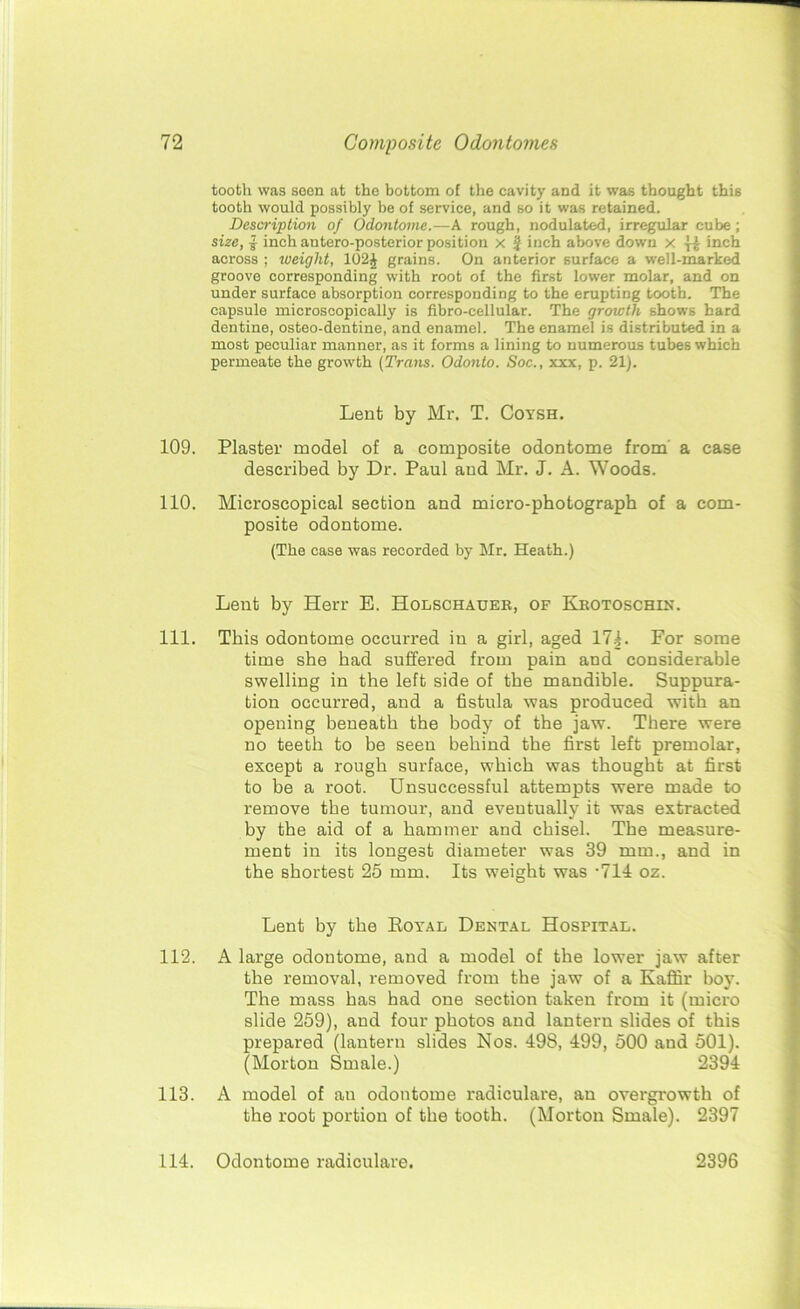 tooth was seen at the bottom of the cavity and it was thought this tooth would possibly be of service, and so it was retained. Description of Odontome.—A rough, nodulated, irregular cube; size, £ inch antero-posterior position x j inch above down x •}•£ inch across ; weight, 102J grains. On anterior surface a well-marked groove corresponding with root of the first lower molar, and on under surface absorption corresponding to the erupting tooth. The capsule microscopically is fibro-cellular. The growth shows hard dentine, osteo-dentine, and enamel. The enamel is distributed in a most peculiar manner, as it forms a lining to numerous tubes which permeate the growth (Trans. Odonto. Soc., xxx, p. 21). Lent by Mr. T. Coysh. 109. Plaster model of a composite odontome from a case described by Dr. Paul and Mr. J. A. Woods. 110. Microscopical section and micro-photograph of a com- posite odontome. (The case was recorded by Mr. Heath.) Lent by Herr E. Holschauer, of Krotoschin. 111. This odontome occurred in a girl, aged 17|. For some time she had suffered from pain and considerable swelling in the left side of the mandible. Suppura- tion occurred, and a fistula was produced with an opening beneath the body of the jaw. There were no teeth to be seen behind the first left premolar, except a rough surface, which was thought at first to be a root. Unsuccessful attempts were made to remove the tumour, and eveutually it was extracted by the aid of a hammer and chisel. The measure- ment in its longest diameter was 39 mm., and in the shortest 25 mm. Its weight was -714: oz. Lent by the Boyal Dental Hospital. 112. A large odontome, and a model of the lower jaw after the removal, removed from the jaw of a Kaffir boy. The mass has had one section taken from it (micro slide 259), and four photos and lantern slides of this prepared (lantern slides Nos. 498, 499, 500 and 501). (Morton Smale.) 2394 113. A model of an odontome radiculare, an overgrowth of the root portion of the tooth. (Morton Smale). 2397 114. Odontome radiculare. 2396