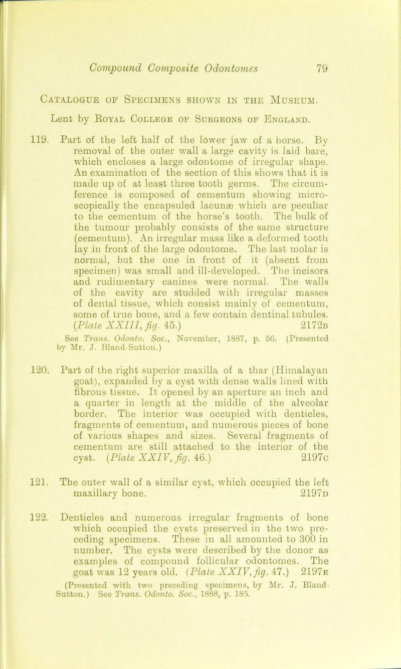 Catalogue of Specimens shown in the Museum. Lent by Royal College of Surgeons of England. 119. Part of the left half of the lower jaw of a horse. By removal of the outer wall a large cavity is laid bare, which encloses a large odontome of irregular shape. An examination of the section of this shows that it is made up of at least three tooth germs. The circum- ference is composed of cementum showing micro- scopically the encapsuled lacunae which are peculiar to the cementum of the horse’s tooth. The bulk of the tumour probably consists of the same structure (cementum). An irregular mass like a deformed tootlr lay in front of the large odontome. The last molar is normal, but the one in front of it (absent from specimen) was small and ill-developed. The incisors and rudimentary canines were normal. The walls of the cavity are studded with irregular masses of dental tissue, which consist mainly of cementum, some of true bone, and a few contain dentinal tubules. [Plate XXIII, fig. 45.) 2172b See Trans. Odonto. Soc., November, 1887, p. 56. (Presented by Mr. J. Blaud-Sutton.) 120. Part of the right superior maxilla of a thar (Himalayan goat), expanded by a cyst with dense walls lined with fibrous tissue. It opened by an aperture an inch and a quarter in length at the middle of the alveolar border. The interior was occupied with denticles, fragments of cementum, and numerous pieces of bone of various shapes and sizes. Several fragments of cementum are still attached to the interior of the cyst. (Plate XXIV, fi,g. 46.) 2197c 121. The outer wall of a similar cyst, which occupied the left maxillary bone. 2197d 122. Denticles and numerous irregular fragments of bone which occupied the cysts preserved in the two pre- ceding specimens. These in all amounted to 300 in number. The cysts were described by the donor as examples of compound follicular odontomes. The goat was 12 years old. (Plate XXIV, fig. 47.) 2197e (Presented with two preceding specimens, by Mr. J. Bland- Sutton.) See Trans. Odonto. Soc., 1888, p. 185.