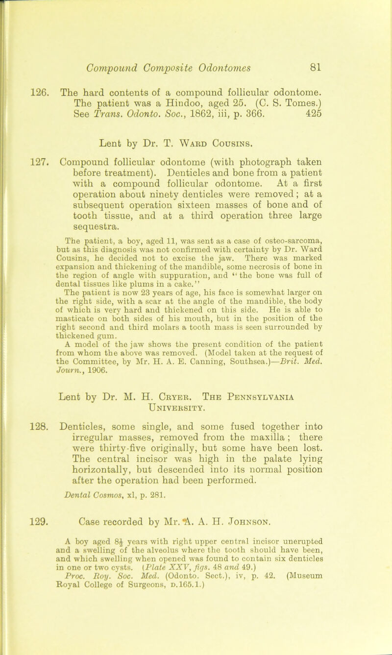 126. The hard contents of a compound follicular odontome. The patient was a Hindoo, aged 25. (C. S. Tomes.) See Trans. Odonto. Soc., 1862, iii, p. 366. 425 Lent by Dr. T. Ward Cousins. 127. Compound follicular odontome (with photograph taken before treatment). Denticles and bone from a patient with a compound follicular odontome. At a first operation about ninety denticles were removed; at a subsequent operation sixteen masses of bone and of tooth tissue, and at a third operation three large sequestra. The patient, a boy, aged 11, was sent as a case of osteo-sarcoma, but as this diagnosis was not confirmed with certainty by Dr. Ward Cousins, he decided not to excise the jaw. There was marked expansion and thickening of the mandible, some necrosis of bone in the region of angle with suppuration, and “the bone was full of dental tissues like plums in a cake.” The patient is now 23 years of age, his face is somewhat larger on the right side, with a scar at the angle of the mandible, the body of which is very hard and thickened on this side. He is able to masticate on both sides of his mouth, but in the position of the right second and third molars a tooth mass is seen surrounded by thickened gum. A model of the jaw shows the present condition of the patient from whom the above was removed. (Model taken at the request of the Committee, by Mr. H. A. E. Canning, Southsea.)—Brit. Med. Journ., 1906. Lent by Dr. M. H. Cryer. The Pennsylvania University. 128. Denticles, some single, and some fused together into irregular masses, removed from the maxilla ; there were thirty-five originally, but some have been lost. The central incisor was high in the palate lying horizontally, but descended into its normal position after the operation had been performed. Dental Cosmos, xl, p. 281. 129. Case recorded by Mr. *k. A. H. Johnson. A boy aged 8£ years with right upper central incisor unerupted and a swelling of the alveolus where the tooth should have been, and which swelling when opened was found to contain six denticles in one or two cysts. (Plate XXV, figs. 48 and 49.) Proc. Roy. Soc. Med. (Odonto. Sect.), iv, p. 42. (Museum Royal College of Surgeons, d.165.1.)