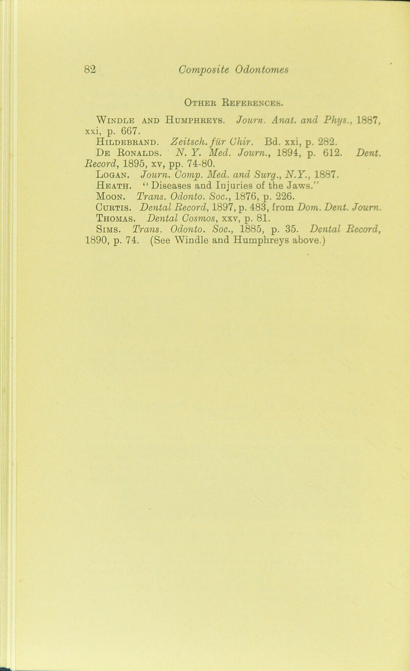 Other References. Windle and Humphreys. Joum. Anat. and Phys., 1887, xxi, p. 667. Hildebrand. Zeitsch. fur Cliir. Bd. xxi, p. 282. De Ronalds. N. Y. Med. Joum., 1894, p. 612. Dent. Record, 1895, xv, pp. 74-80. Logan. Joum. Comp. Med. and Stirg., N.Y., 1887. Heath. “ Diseases and Injuries of the Jaws.” Moon. Trans. Odonto. Soc., 1876, p. 226. Curtis. Dental Record, 1897, p. 483, from Dom. Dent. Joum. Thomas. Dental Cosmos, xxv, p. 81. Sims. Trans. Odonto. Soc., 1885, p. 35. Dental Record, 1890, p. 74. (See Windle and Humphreys above.)