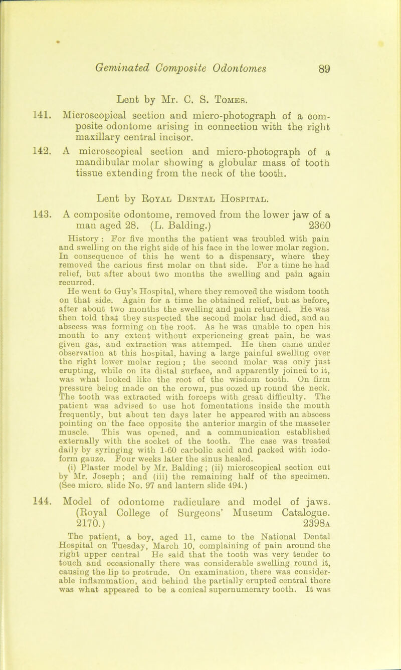 Lent by Mr. C. S. Tomes. 141. Microscopical section and micro-photograph of a com- posite odontome arising in connection with the right maxillary central incisor. 142. A microscopical section and micro-photograph of a mandibular molar showing a globular mass of tooth tissue extending from the neck of the tooth. Lent by Royal Dental Hospital. 143. A composite odontome, removed from the lower jaw of a man aged 28. (L. Balding.) 2360 History : For five months the patient was troubled with pain and swelling on the right side of his face in the lower molar region. In consequence of this he went to a dispensary, where they removed the carious first molar on that side. For a time he had relief, but after about two months the swelling and pain again recurred. He went to Guy’s Hospital, where they removed the wisdom tooth on that side. Again for a time he obtained relief, but as before, after about two months the swelling and pain returned. He was then told that they suspected the second molar had died, and an abscess was forming on the root. As he was unable to open his mouth to any extent without experiencing great pain, he was given gas, and extraction was attemped. He then came under observation at this hospital, having a large painful swelling over the right lower molar region; the second molar was only just erupting, while on its distal surface, and apparently joined to it, was what looked like the root of the wisdom tooth. On firm pressure being made on the crown, pus oozed up round the neck. The tooth was extracted with forceps with great difficulty. The patient was advised to use hot fomentations inside the mouth frequently, but about ten days later he appeared with an abscess pointing on the face opposite the anterior margin of the masseter muscle. This was opened, and a communication established externally with the socket of the tooth. The case was treated daily by syringing with 1-60 carbolic acid and packed with iodo- form gauze. Four weeks later the sinus healed. (i) Plaster model by Mr. Balding; (ii) microscopical section cut by Mr. Joseph ; and (iii) the remaining half of the specimen. (See micro, slide No. 97 and lantern slide 494.) 144. Model of odontome radiculare and model of jaws. (Royal College of Surgeons’ Museum Catalogue. 2170.) 2398a The patient, a boy, aged 11, came to the National Dental Hospital on Tuesday, March 10, complaining of pain around the right upper central He said that the tooth was very tender to touch and occasionally there was considerable swolling round it, causing the lip to protrude. On examination, there was consider- able inflammation, and behind the partially erupted central there was what appeared to be a conical supernumerary tooth. It was