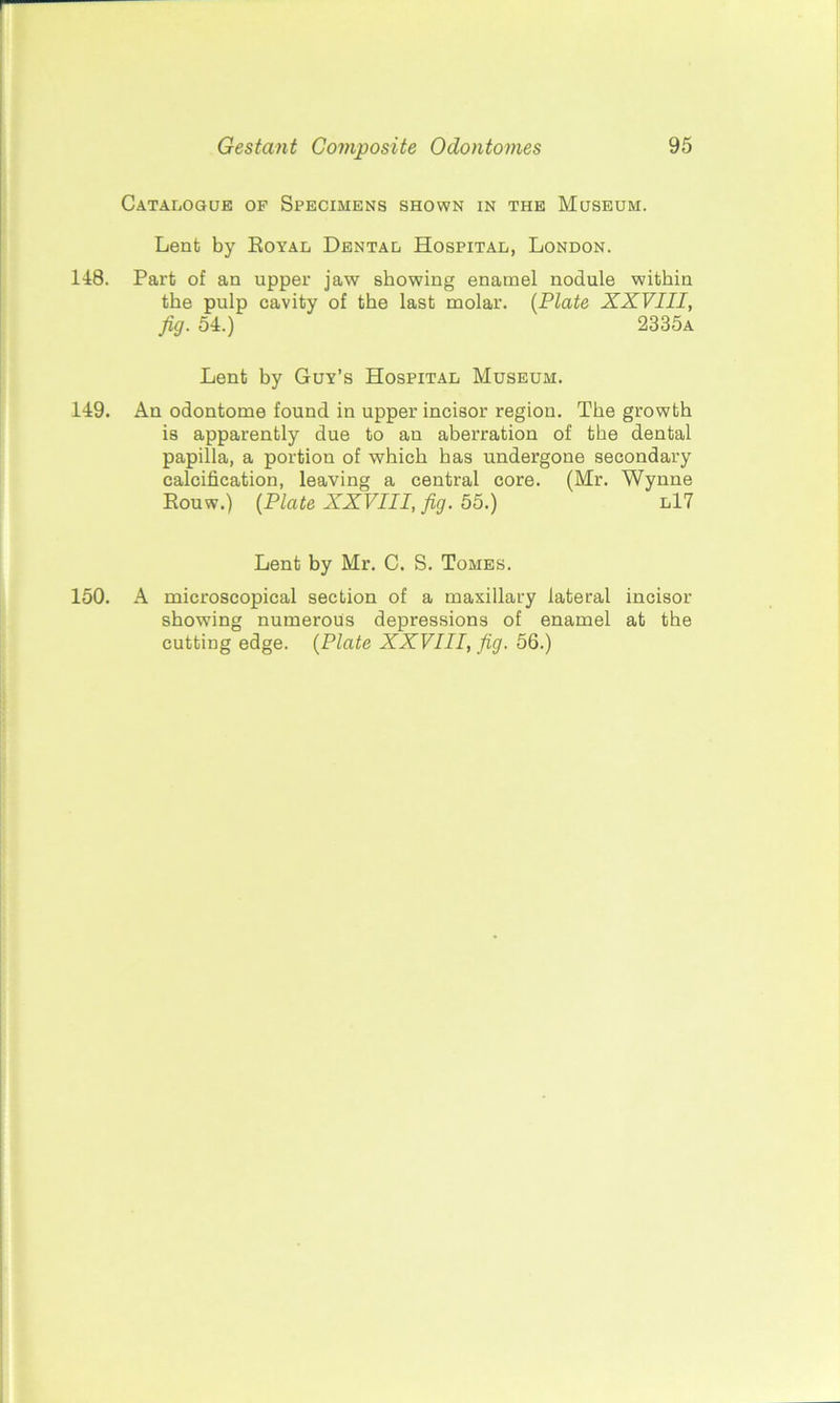 Catalogue of Specimens shown in the Museum. Lent by Royal Dental Hospital, London. 148. Part of an upper jaw showing enamel nodule within the pulp cavity of the last molar. (Plate XXVIII, fig. 54.) 2335a Lent by Guy’s Hospital Museum. 149. An odontome found in upper incisor region. The growth is apparently due to an aberration of the dental papilla, a portion of which has undergone secondary calcification, leaving a central core. (Mr. Wynne Rouw.) (Plate XXVIII, fig. 55.) l17 Lent by Mr. C. S. Tomes. 150. A microscopical section of a maxillary lateral incisor showing numerous depressions of enamel at the cutting edge. (Plate XXVIII, fig. 56.)